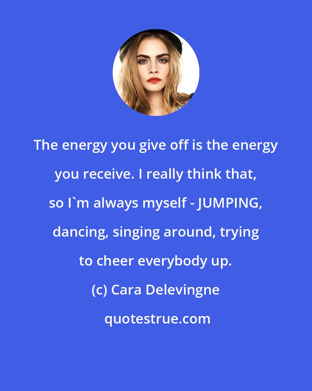Cara Delevingne: The energy you give off is the energy you receive. I really think that, so I'm always myself - JUMPING, dancing, singing around, trying to cheer everybody up.