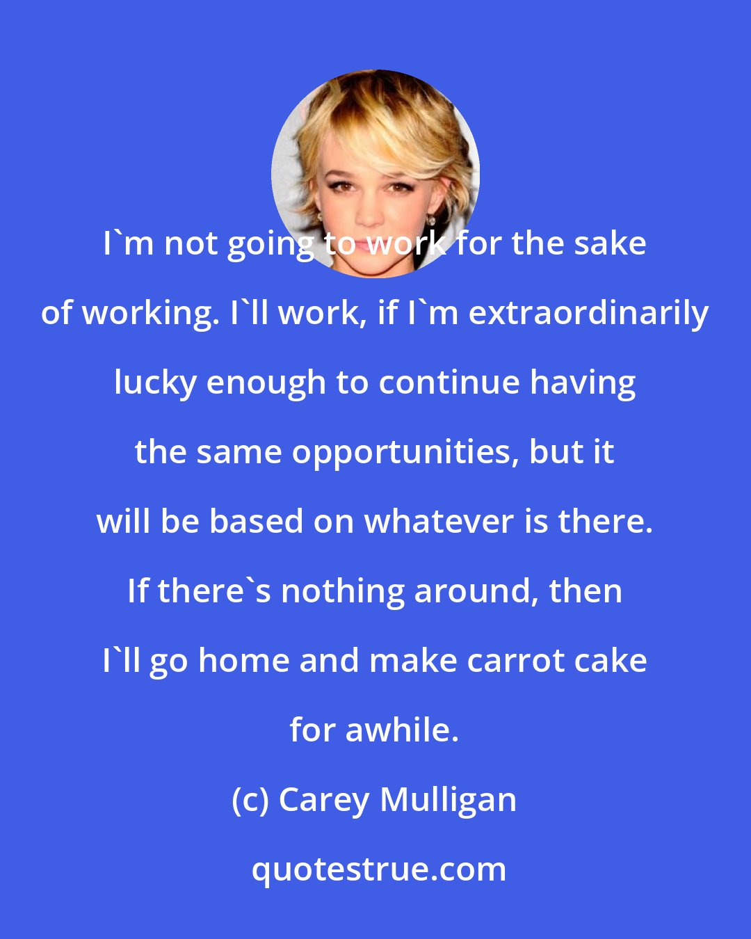 Carey Mulligan: I'm not going to work for the sake of working. I'll work, if I'm extraordinarily lucky enough to continue having the same opportunities, but it will be based on whatever is there. If there's nothing around, then I'll go home and make carrot cake for awhile.
