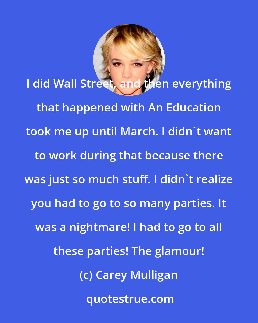 Carey Mulligan: I did Wall Street, and then everything that happened with An Education took me up until March. I didn't want to work during that because there was just so much stuff. I didn't realize you had to go to so many parties. It was a nightmare! I had to go to all these parties! The glamour!