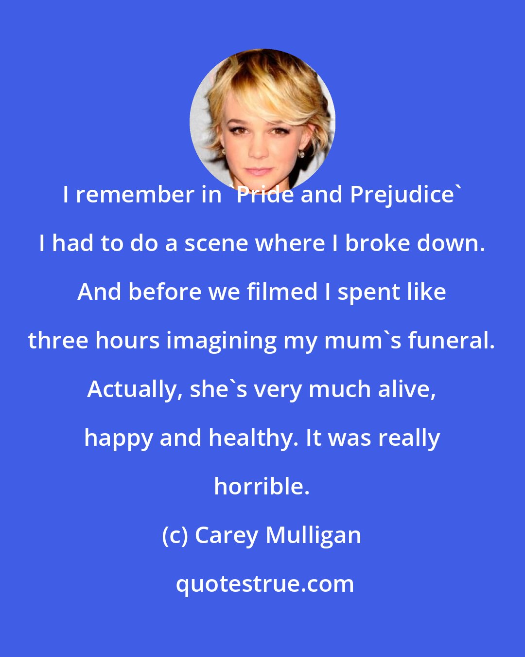 Carey Mulligan: I remember in 'Pride and Prejudice' I had to do a scene where I broke down. And before we filmed I spent like three hours imagining my mum's funeral. Actually, she's very much alive, happy and healthy. It was really horrible.