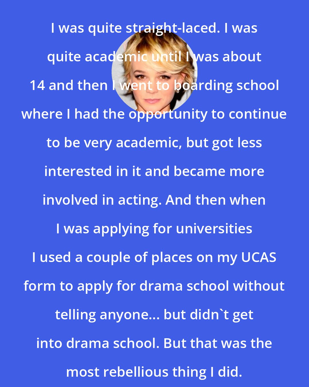 Carey Mulligan: I was quite straight-laced. I was quite academic until I was about 14 and then I went to boarding school where I had the opportunity to continue to be very academic, but got less interested in it and became more involved in acting. And then when I was applying for universities I used a couple of places on my UCAS form to apply for drama school without telling anyone... but didn't get into drama school. But that was the most rebellious thing I did.