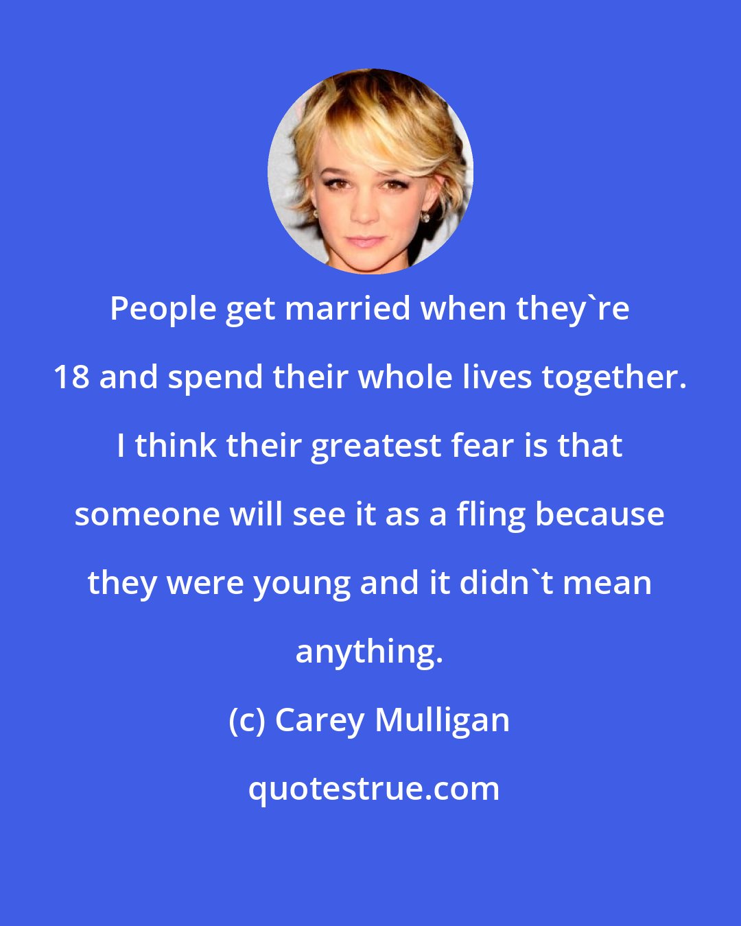 Carey Mulligan: People get married when they're 18 and spend their whole lives together. I think their greatest fear is that someone will see it as a fling because they were young and it didn't mean anything.
