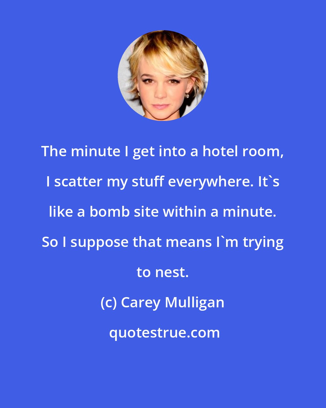 Carey Mulligan: The minute I get into a hotel room, I scatter my stuff everywhere. It's like a bomb site within a minute. So I suppose that means I'm trying to nest.