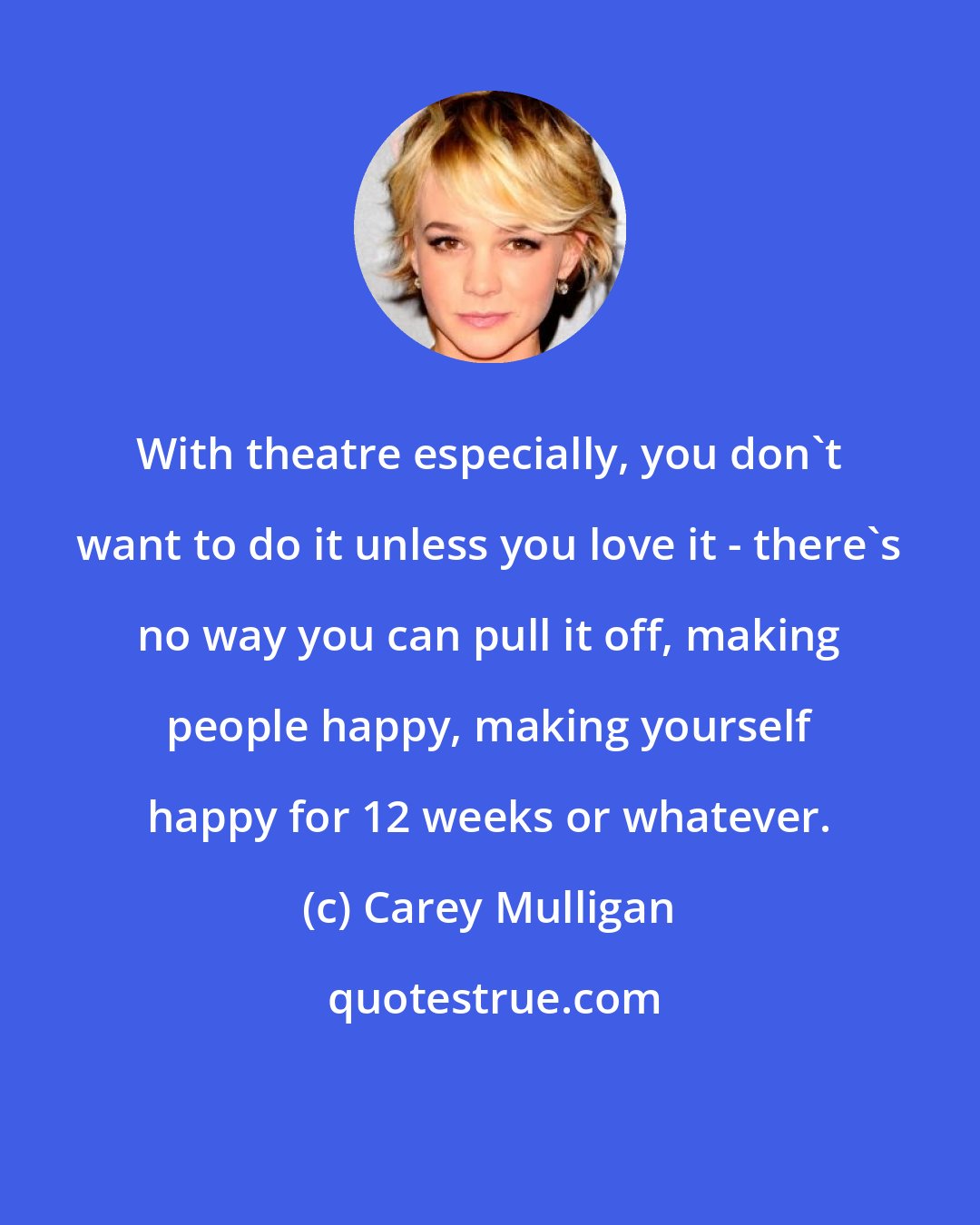 Carey Mulligan: With theatre especially, you don't want to do it unless you love it - there's no way you can pull it off, making people happy, making yourself happy for 12 weeks or whatever.