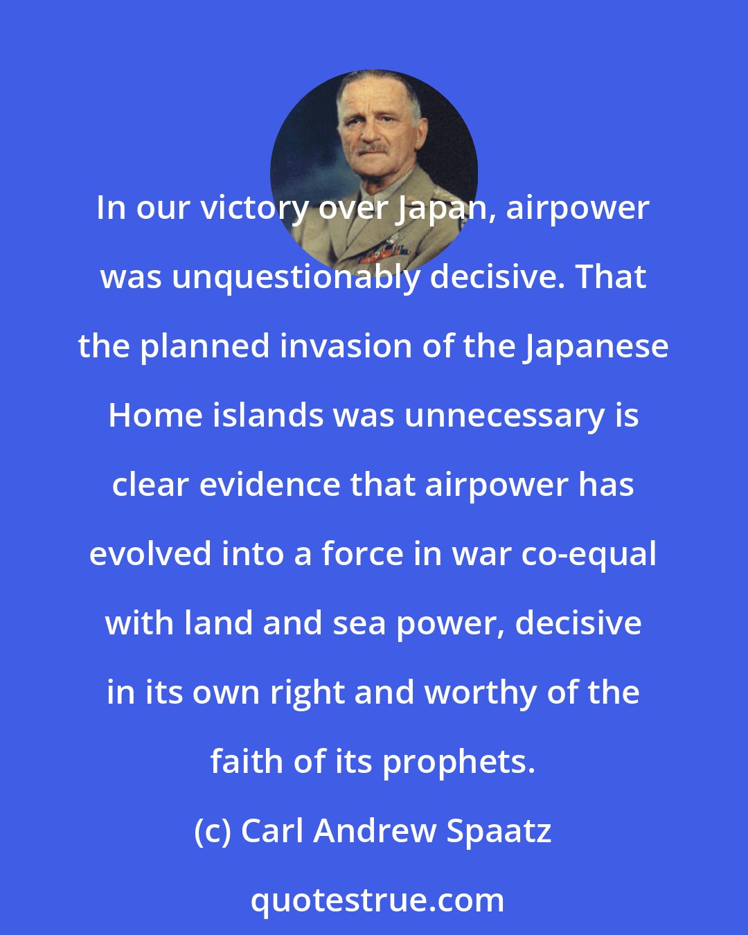 Carl Andrew Spaatz: In our victory over Japan, airpower was unquestionably decisive. That the planned invasion of the Japanese Home islands was unnecessary is clear evidence that airpower has evolved into a force in war co-equal with land and sea power, decisive in its own right and worthy of the faith of its prophets.