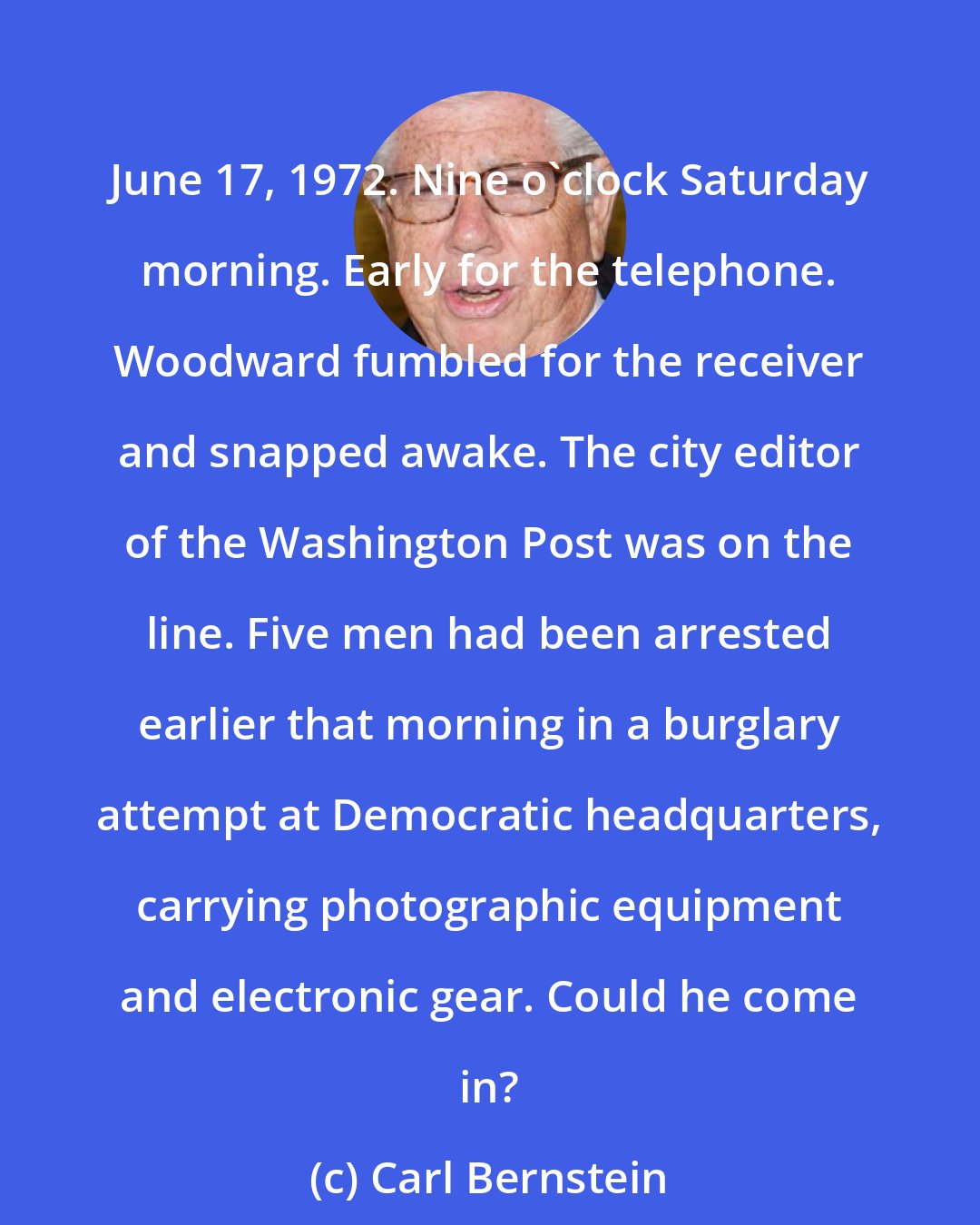 Carl Bernstein: June 17, 1972. Nine o'clock Saturday morning. Early for the telephone. Woodward fumbled for the receiver and snapped awake. The city editor of the Washington Post was on the line. Five men had been arrested earlier that morning in a burglary attempt at Democratic headquarters, carrying photographic equipment and electronic gear. Could he come in?