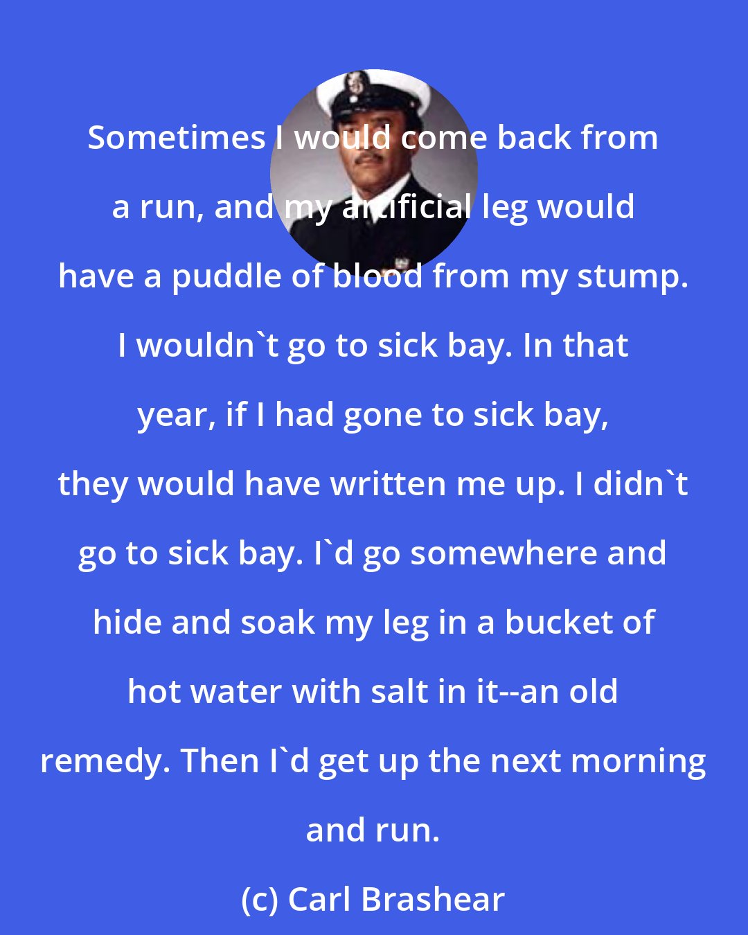 Carl Brashear: Sometimes I would come back from a run, and my artificial leg would have a puddle of blood from my stump. I wouldn't go to sick bay. In that year, if I had gone to sick bay, they would have written me up. I didn't go to sick bay. I'd go somewhere and hide and soak my leg in a bucket of hot water with salt in it--an old remedy. Then I'd get up the next morning and run.