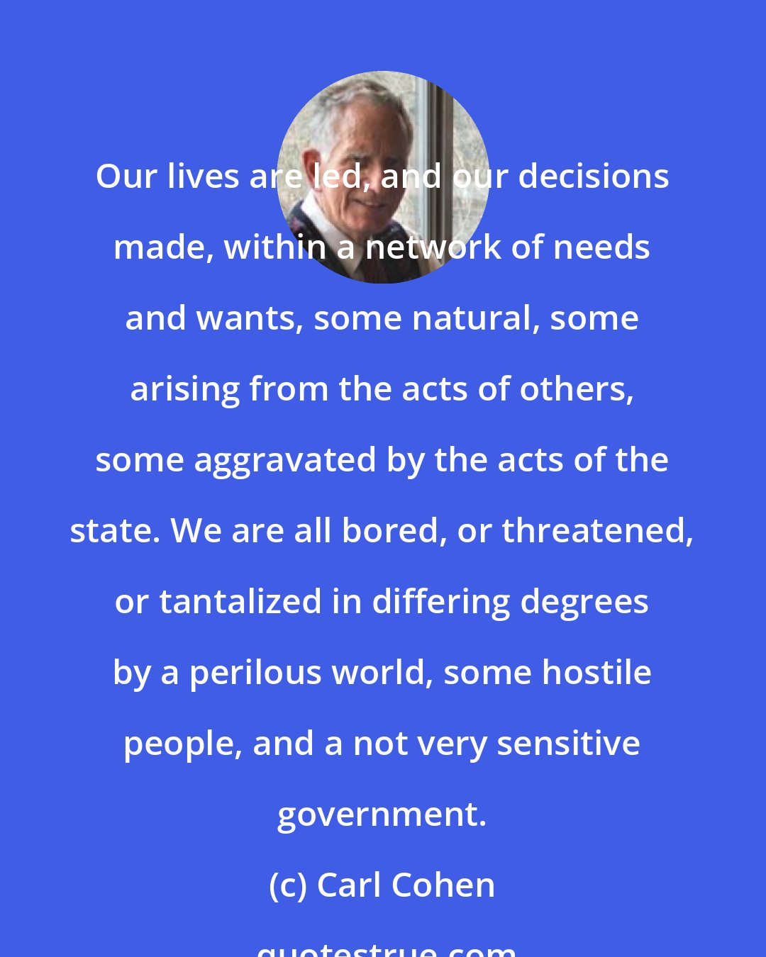 Carl Cohen: Our lives are led, and our decisions made, within a network of needs and wants, some natural, some arising from the acts of others, some aggravated by the acts of the state. We are all bored, or threatened, or tantalized in differing degrees by a perilous world, some hostile people, and a not very sensitive government.