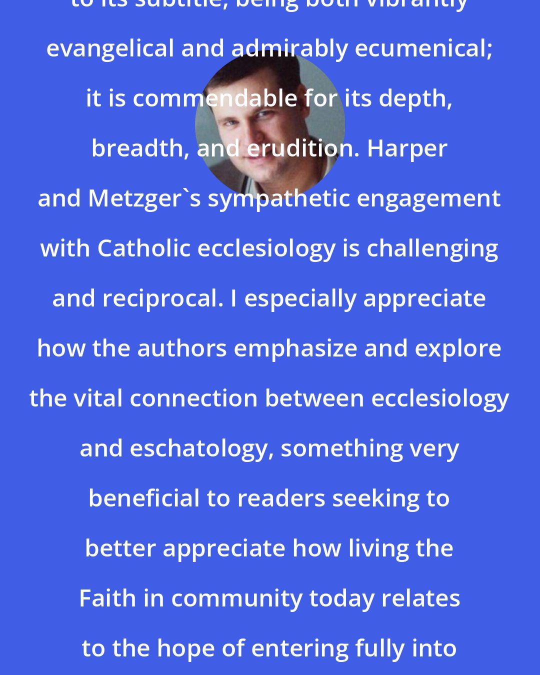 Carl E. Olson: Exploring Ecclesiology is true to its subtitle, being both vibrantly evangelical and admirably ecumenical; it is commendable for its depth, breadth, and erudition. Harper and Metzger's sympathetic engagement with Catholic ecclesiology is challenging and reciprocal. I especially appreciate how the authors emphasize and explore the vital connection between ecclesiology and eschatology, something very beneficial to readers seeking to better appreciate how living the Faith in community today relates to the hope of entering fully into Trinitarian communion in the life to come.