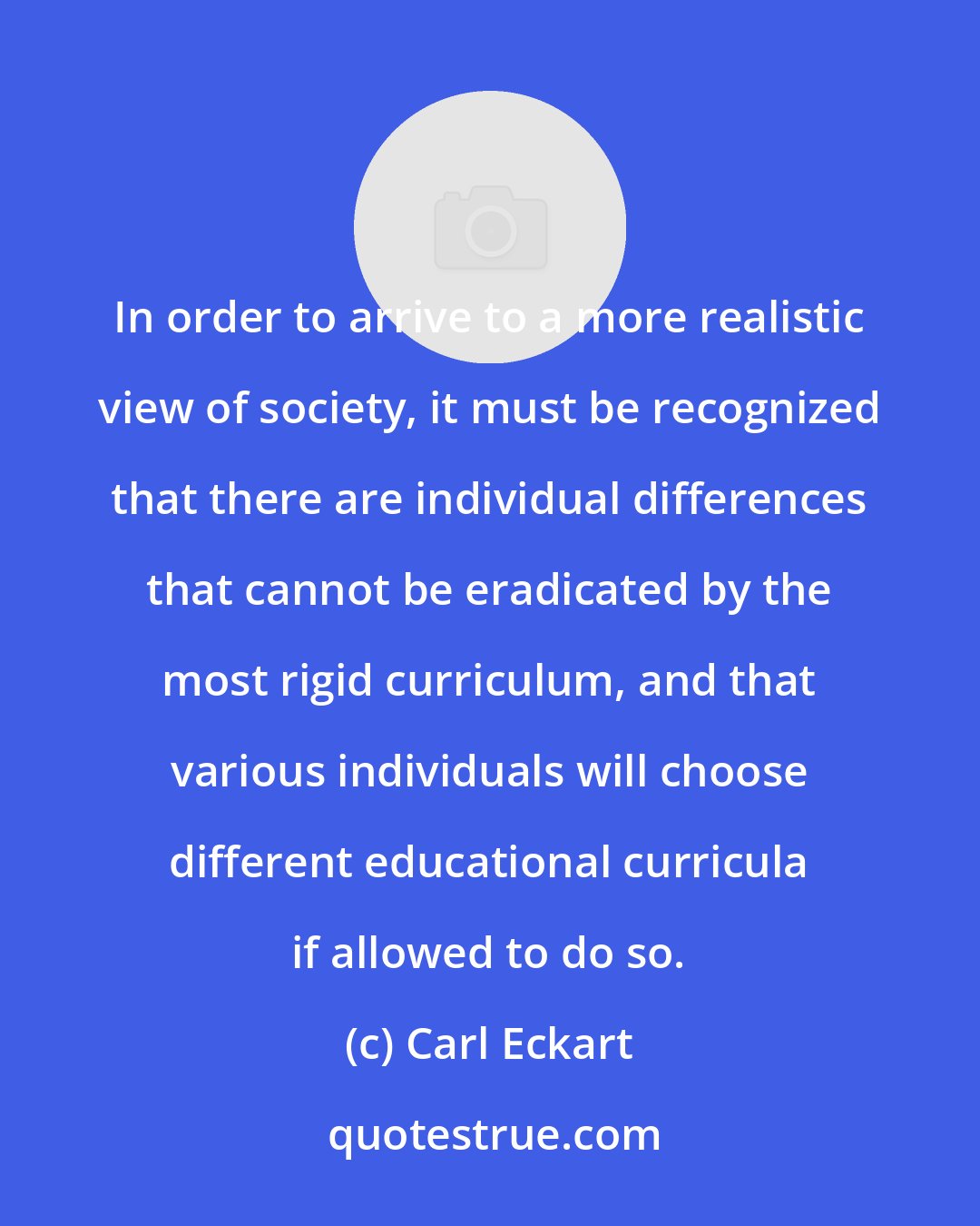 Carl Eckart: In order to arrive to a more realistic view of society, it must be recognized that there are individual differences that cannot be eradicated by the most rigid curriculum, and that various individuals will choose different educational curricula if allowed to do so.