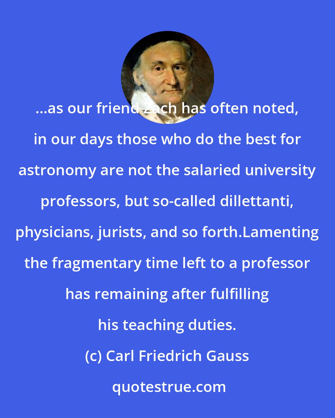 Carl Friedrich Gauss: ...as our friend Zach has often noted, in our days those who do the best for astronomy are not the salaried university professors, but so-called dillettanti, physicians, jurists, and so forth.Lamenting the fragmentary time left to a professor has remaining after fulfilling his teaching duties.