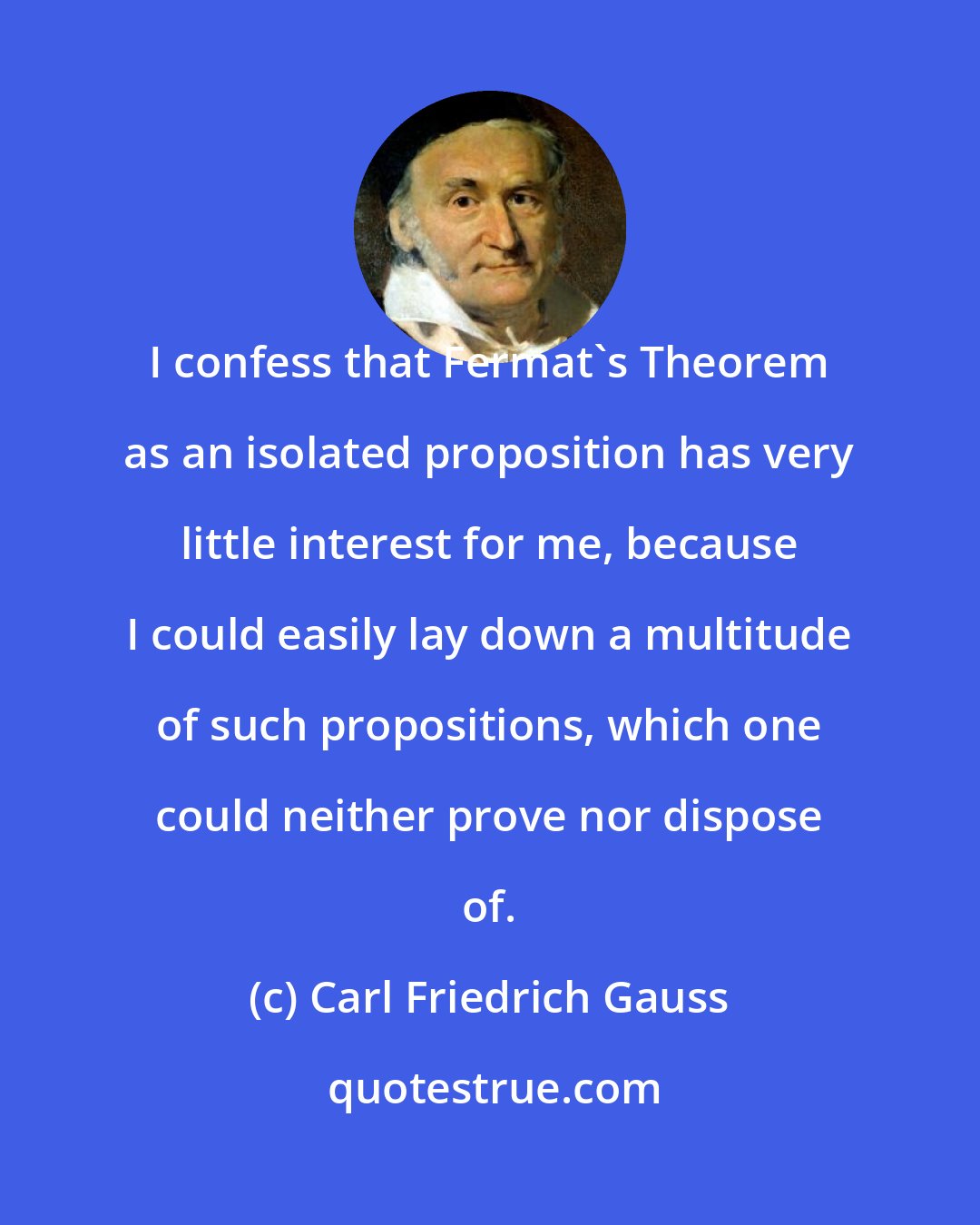 Carl Friedrich Gauss: I confess that Fermat's Theorem as an isolated proposition has very little interest for me, because I could easily lay down a multitude of such propositions, which one could neither prove nor dispose of.