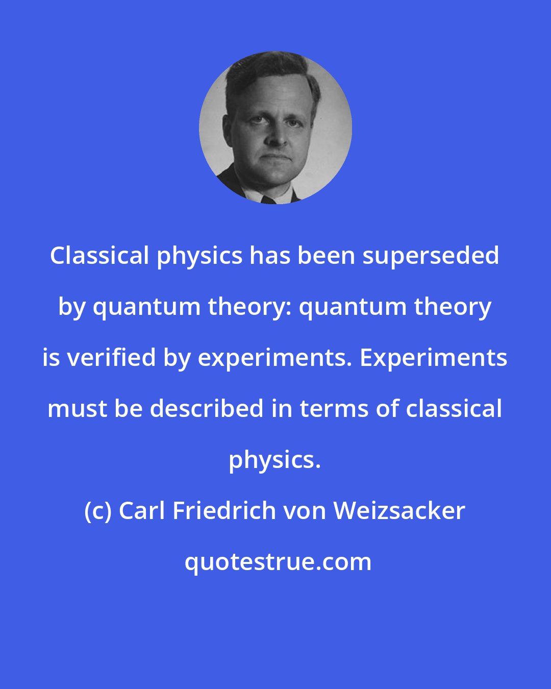 Carl Friedrich von Weizsacker: Classical physics has been superseded by quantum theory: quantum theory is verified by experiments. Experiments must be described in terms of classical physics.