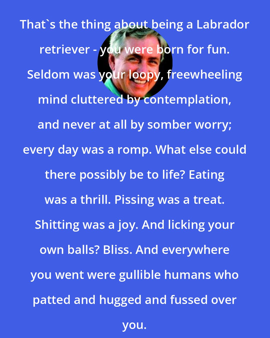 Carl Hiaasen: That's the thing about being a Labrador retriever - you were born for fun. Seldom was your loopy, freewheeling mind cluttered by contemplation, and never at all by somber worry; every day was a romp. What else could there possibly be to life? Eating was a thrill. Pissing was a treat. Shitting was a joy. And licking your own balls? Bliss. And everywhere you went were gullible humans who patted and hugged and fussed over you.