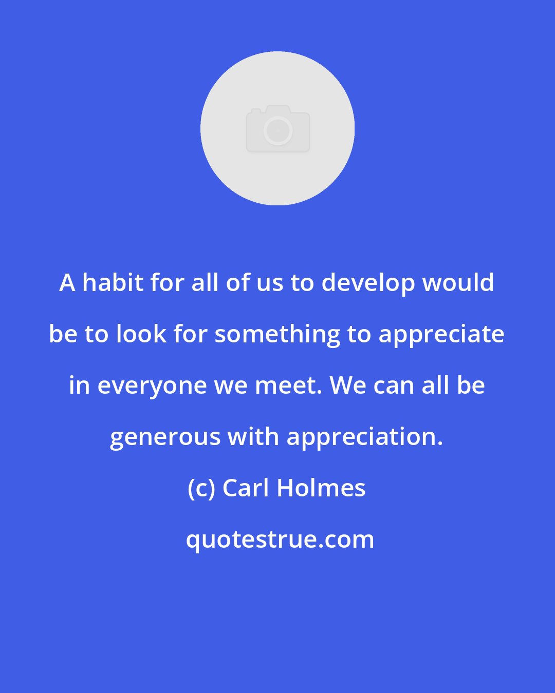 Carl Holmes: A habit for all of us to develop would be to look for something to appreciate in everyone we meet. We can all be generous with appreciation.
