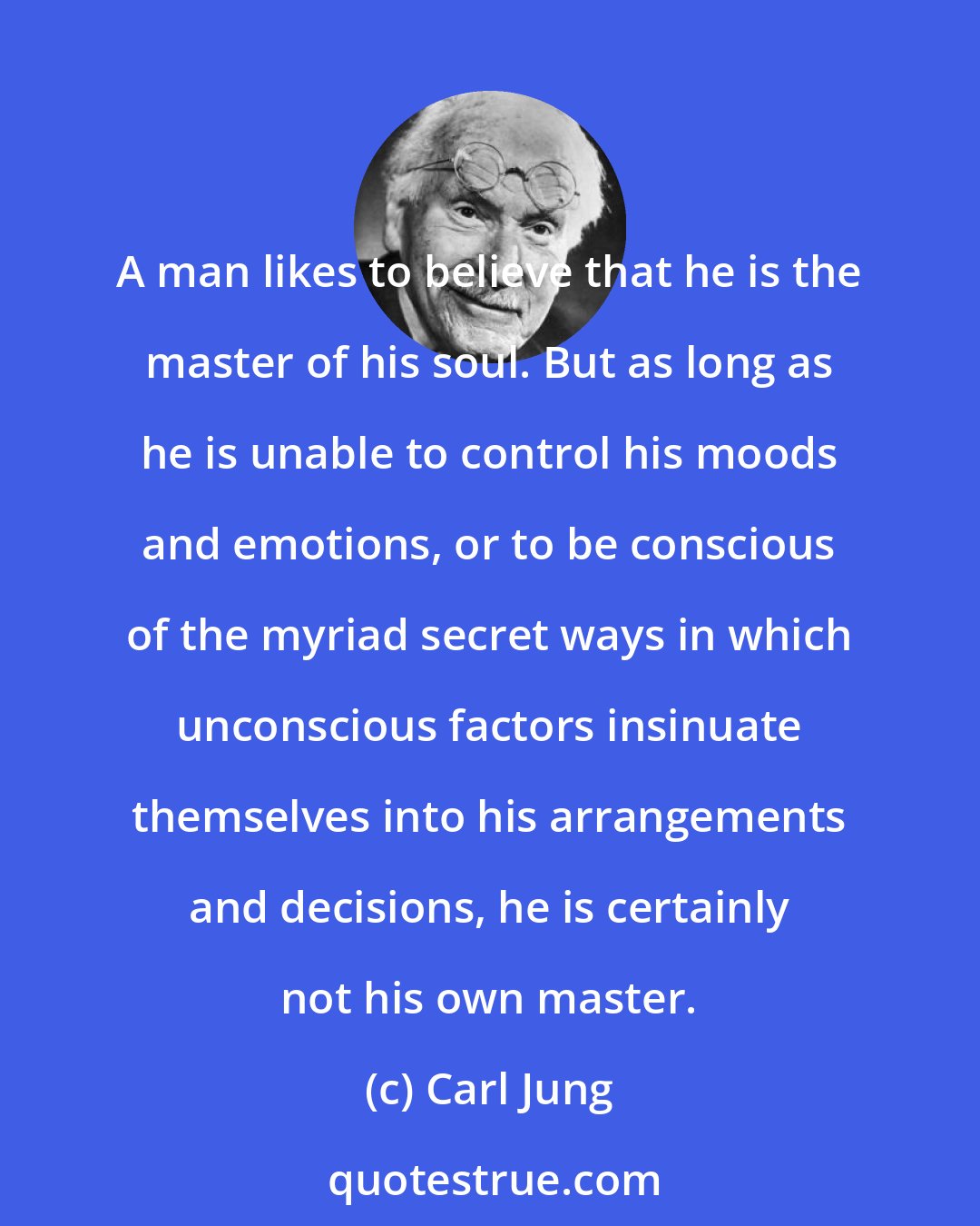 Carl Jung: A man likes to believe that he is the master of his soul. But as long as he is unable to control his moods and emotions, or to be conscious of the myriad secret ways in which unconscious factors insinuate themselves into his arrangements and decisions, he is certainly not his own master.