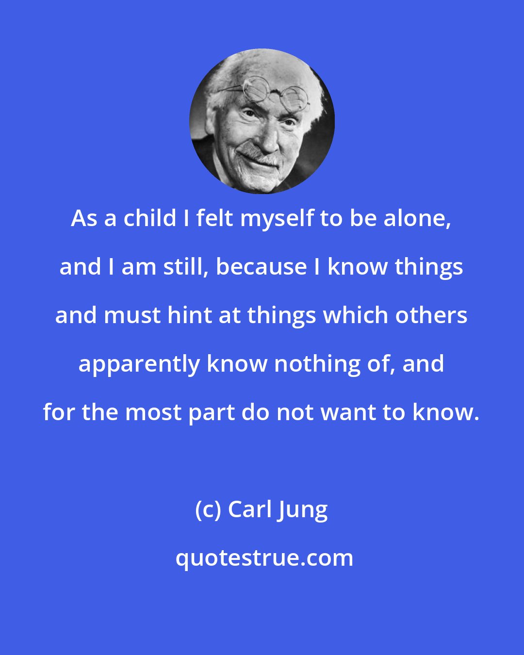 Carl Jung: As a child I felt myself to be alone, and I am still, because I know things and must hint at things which others apparently know nothing of, and for the most part do not want to know.