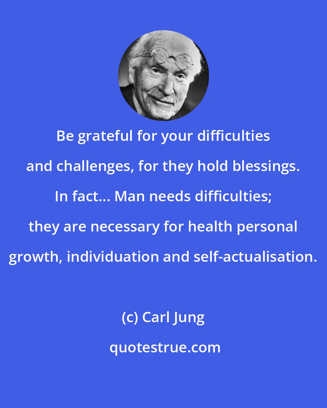 Carl Jung: Be grateful for your difficulties and challenges, for they hold blessings. In fact... Man needs difficulties; they are necessary for health personal growth, individuation and self-actualisation.