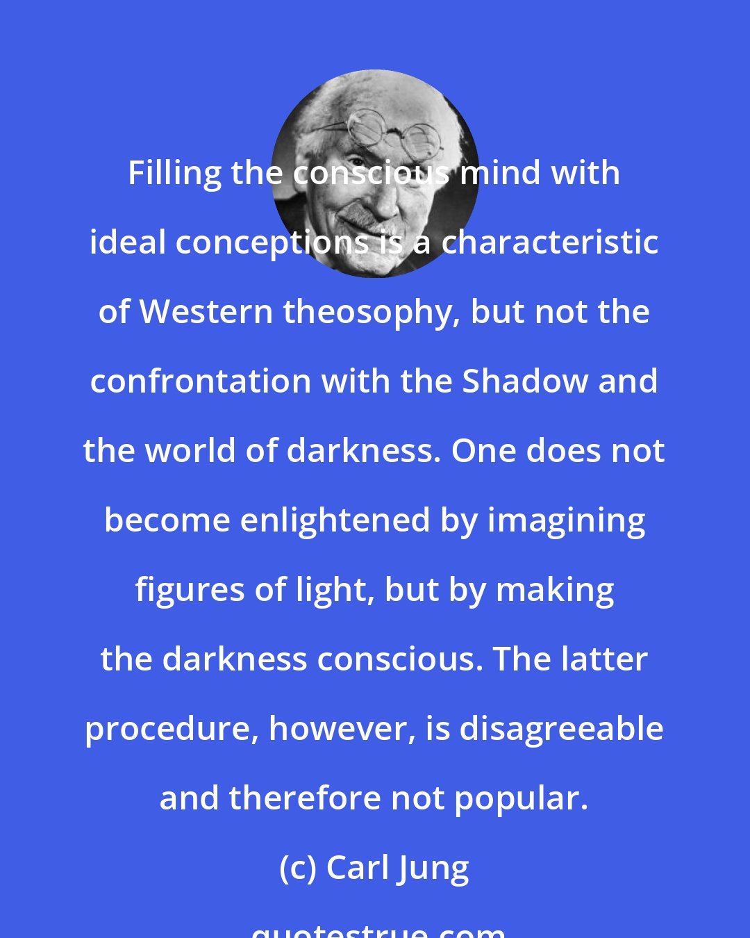 Carl Jung: Filling the conscious mind with ideal conceptions is a characteristic of Western theosophy, but not the confrontation with the Shadow and the world of darkness. One does not become enlightened by imagining figures of light, but by making the darkness conscious. The latter procedure, however, is disagreeable and therefore not popular.