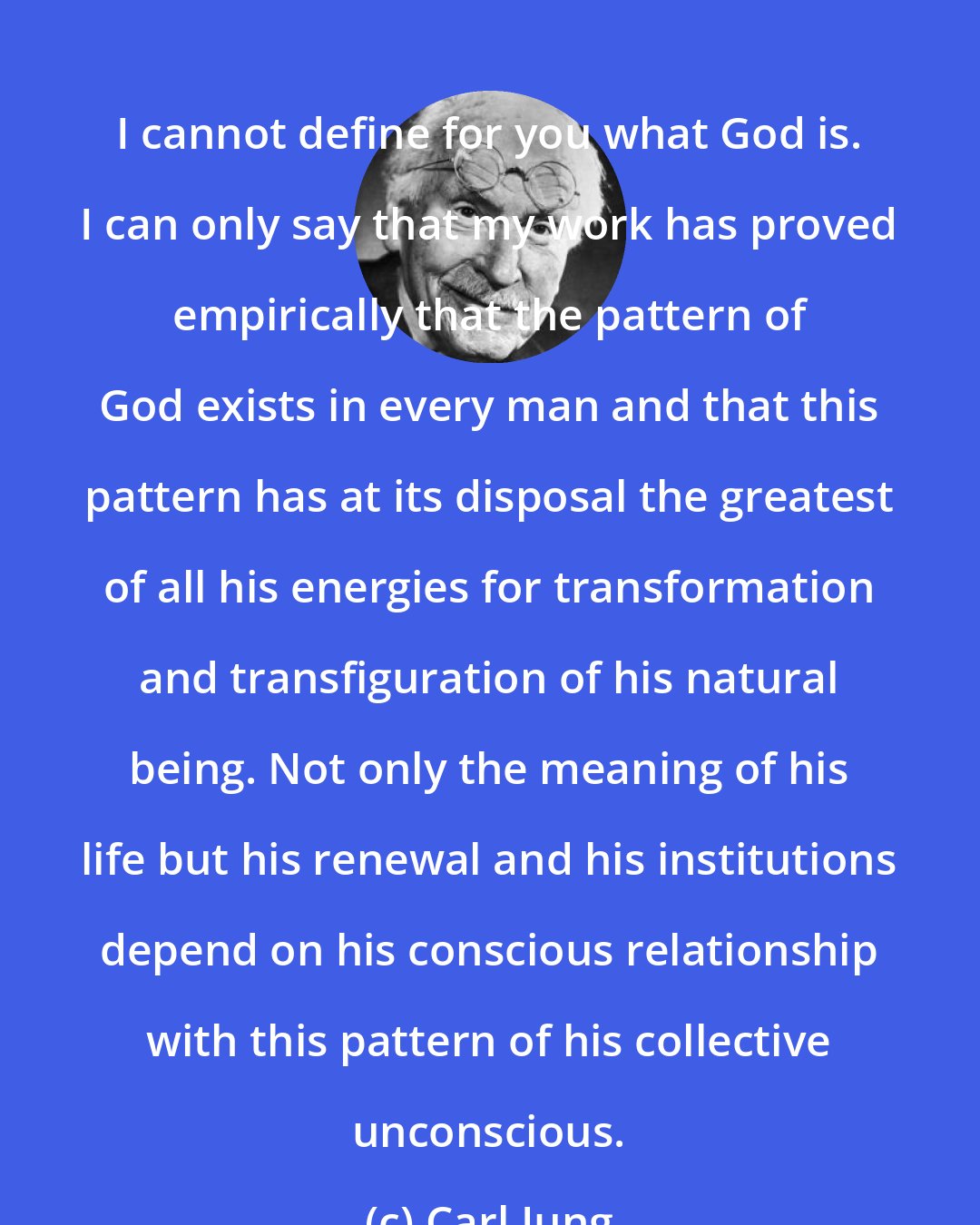 Carl Jung: I cannot define for you what God is. I can only say that my work has proved empirically that the pattern of God exists in every man and that this pattern has at its disposal the greatest of all his energies for transformation and transfiguration of his natural being. Not only the meaning of his life but his renewal and his institutions depend on his conscious relationship with this pattern of his collective unconscious.