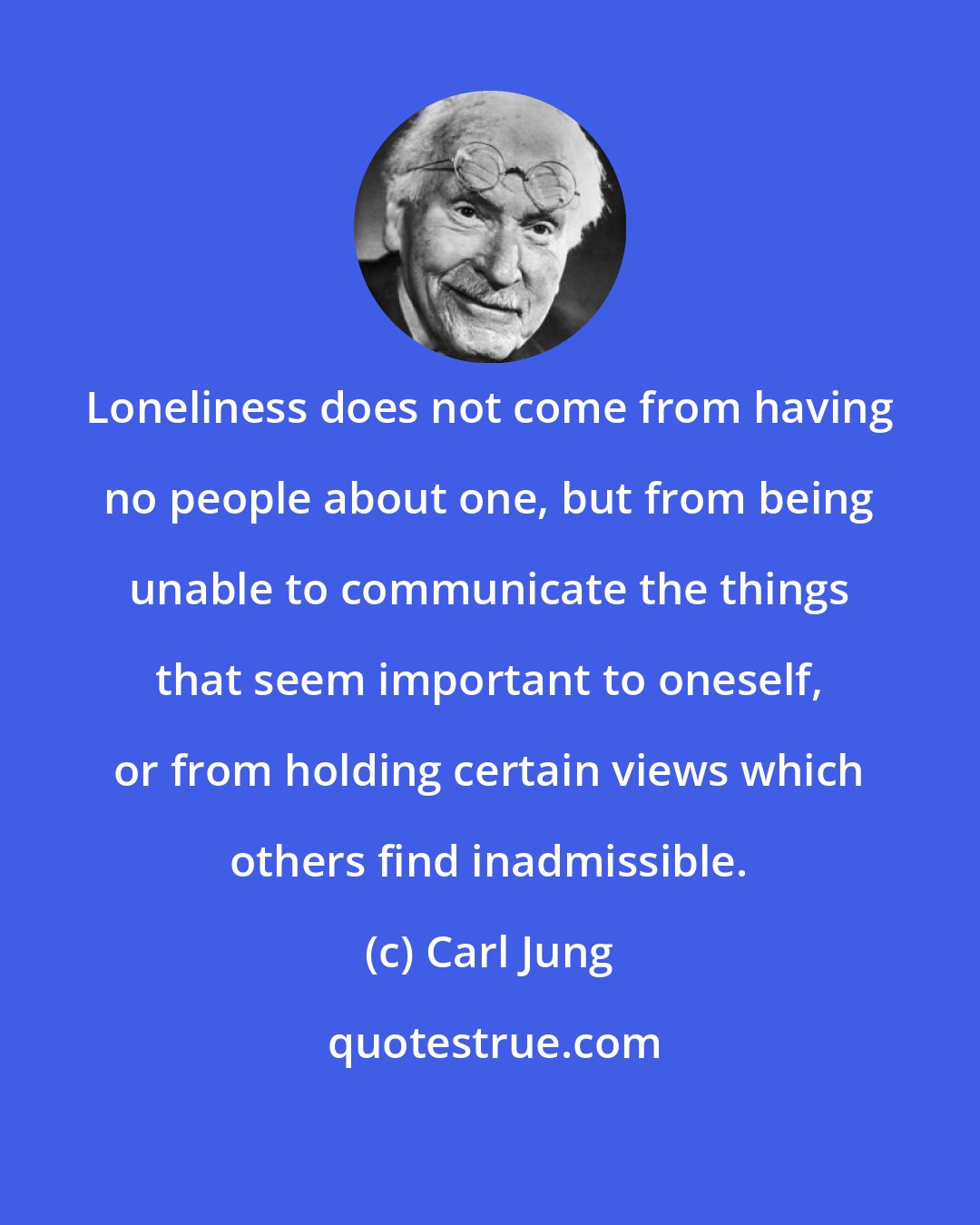 Carl Jung: Loneliness does not come from having no people about one, but from being unable to communicate the things that seem important to oneself, or from holding certain views which others find inadmissible.