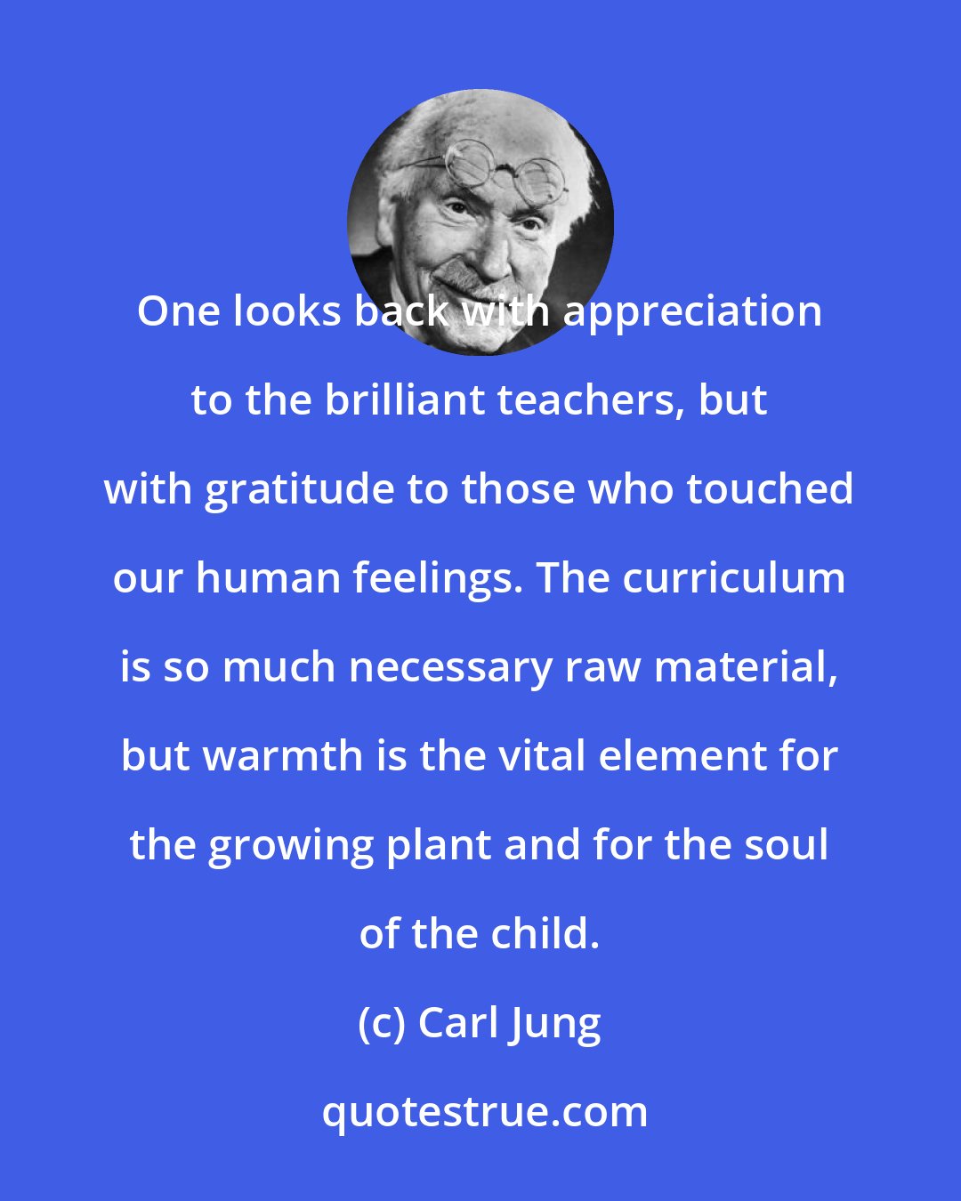 Carl Jung: One looks back with appreciation to the brilliant teachers, but with gratitude to those who touched our human feelings. The curriculum is so much necessary raw material, but warmth is the vital element for the growing plant and for the soul of the child.