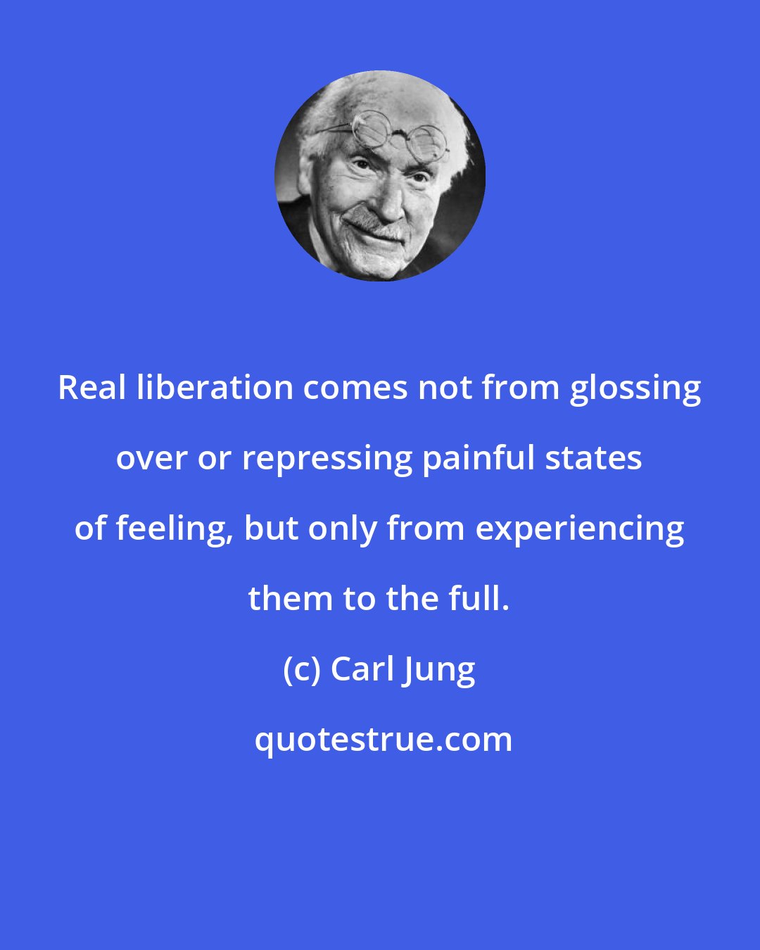 Carl Jung: Real liberation comes not from glossing over or repressing painful states of feeling, but only from experiencing them to the full.