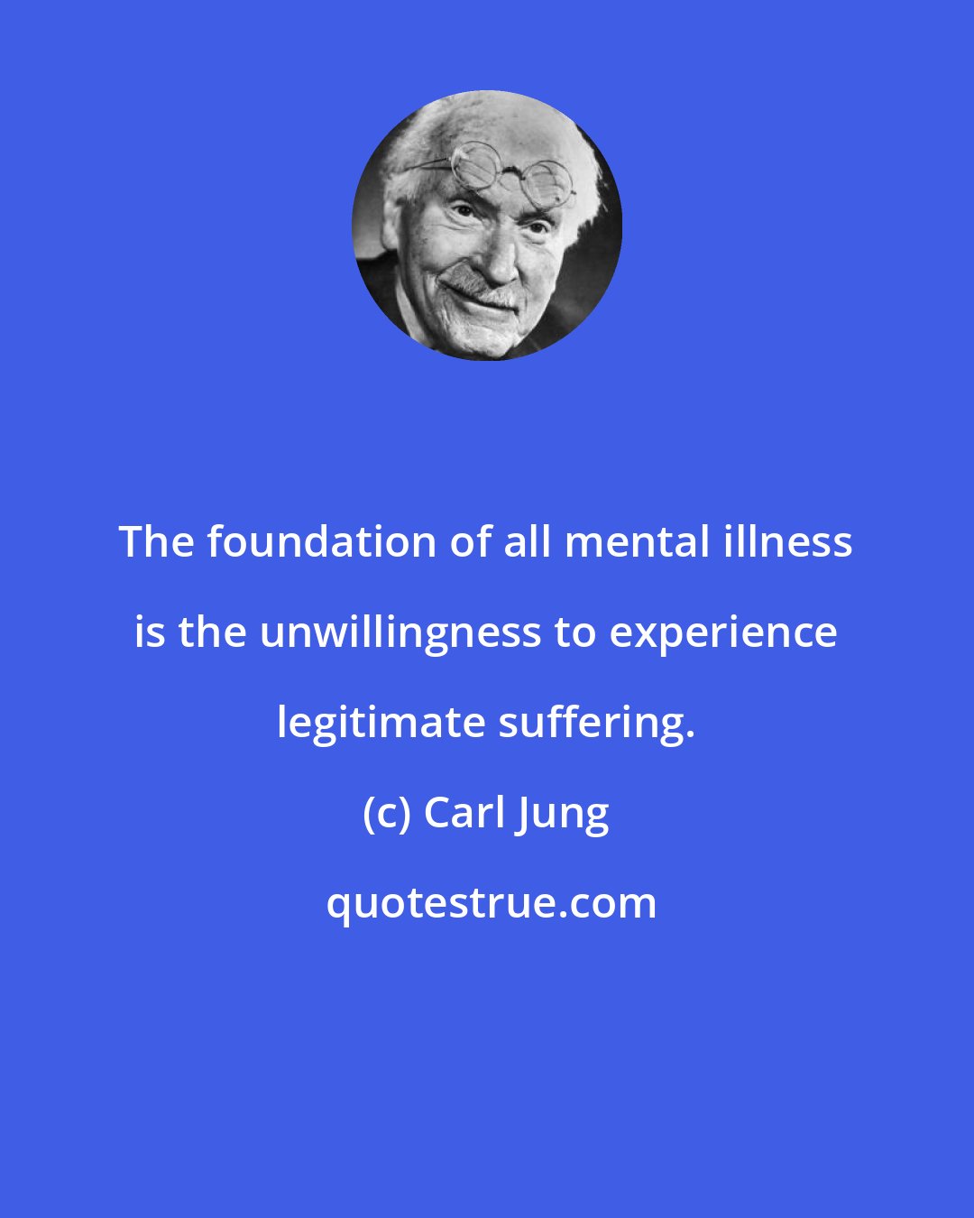 Carl Jung: The foundation of all mental illness is the unwillingness to experience legitimate suffering.