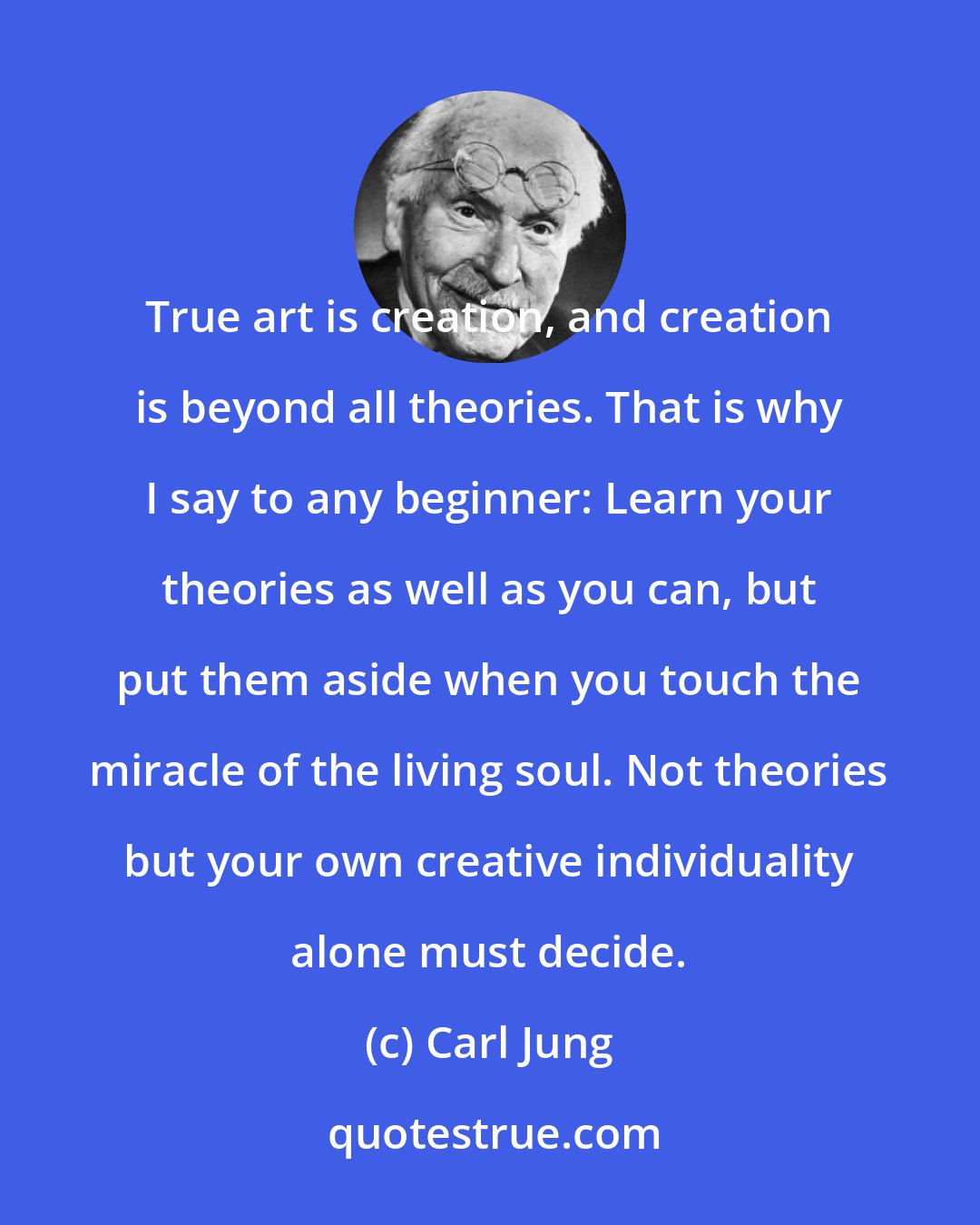 Carl Jung: True art is creation, and creation is beyond all theories. That is why I say to any beginner: Learn your theories as well as you can, but put them aside when you touch the miracle of the living soul. Not theories but your own creative individuality alone must decide.