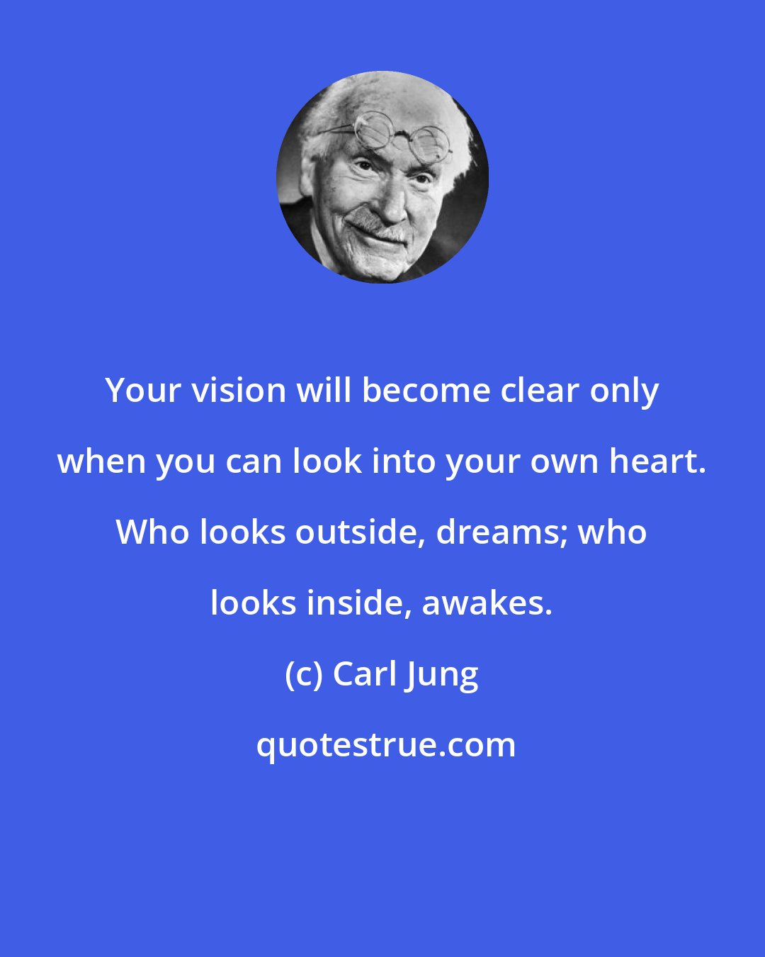 Carl Jung: Your vision will become clear only when you can look into your own heart. Who looks outside, dreams; who looks inside, awakes.