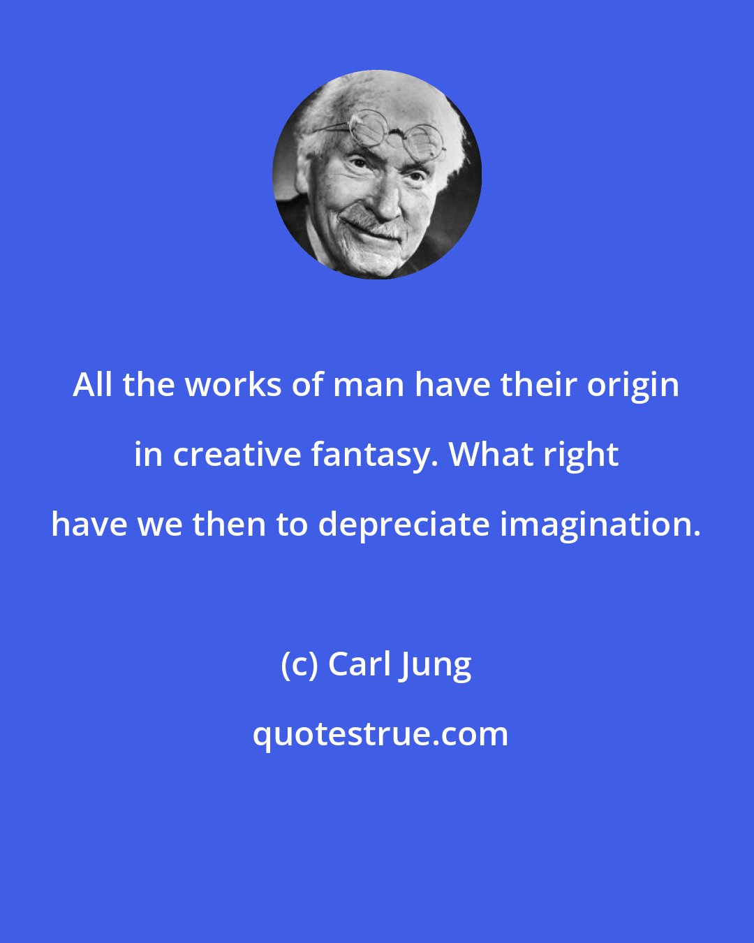 Carl Jung: All the works of man have their origin in creative fantasy. What right have we then to depreciate imagination.
