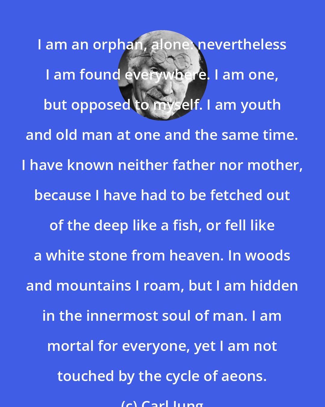 Carl Jung: I am an orphan, alone: nevertheless I am found everywhere. I am one, but opposed to myself. I am youth and old man at one and the same time. I have known neither father nor mother, because I have had to be fetched out of the deep like a fish, or fell like a white stone from heaven. In woods and mountains I roam, but I am hidden in the innermost soul of man. I am mortal for everyone, yet I am not touched by the cycle of aeons.