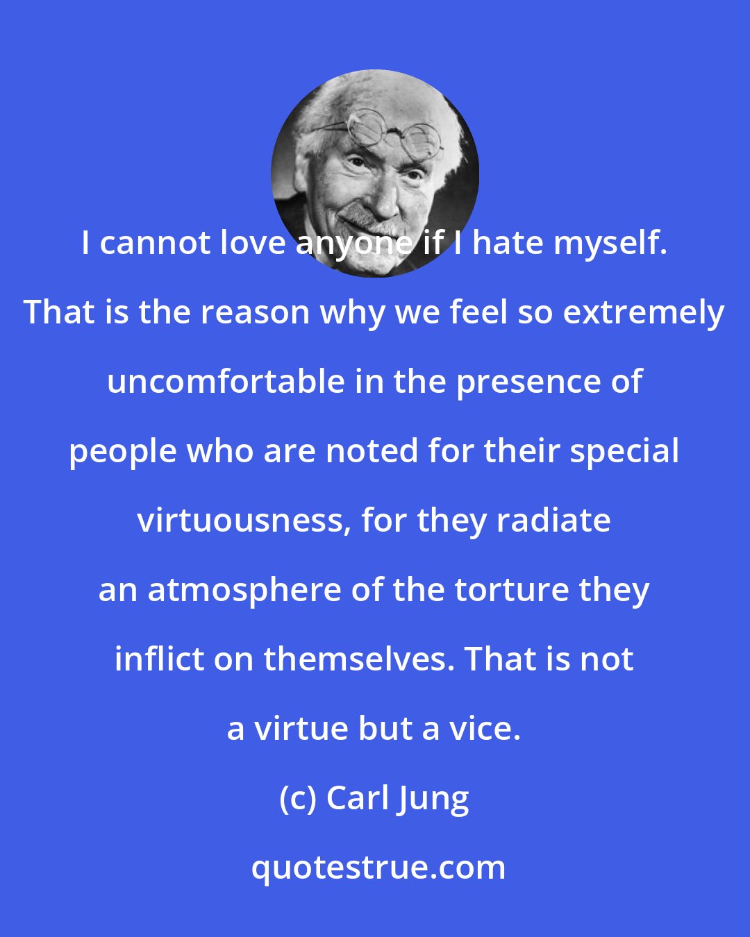 Carl Jung: I cannot love anyone if I hate myself. That is the reason why we feel so extremely uncomfortable in the presence of people who are noted for their special virtuousness, for they radiate an atmosphere of the torture they inflict on themselves. That is not a virtue but a vice.