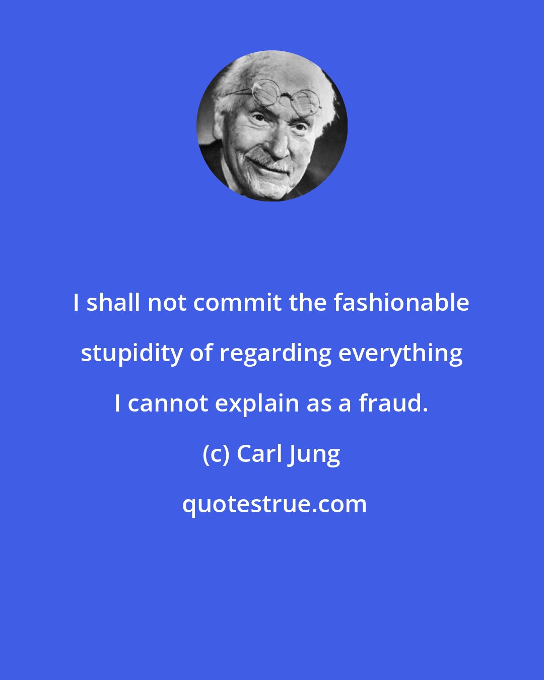 Carl Jung: I shall not commit the fashionable stupidity of regarding everything I cannot explain as a fraud.