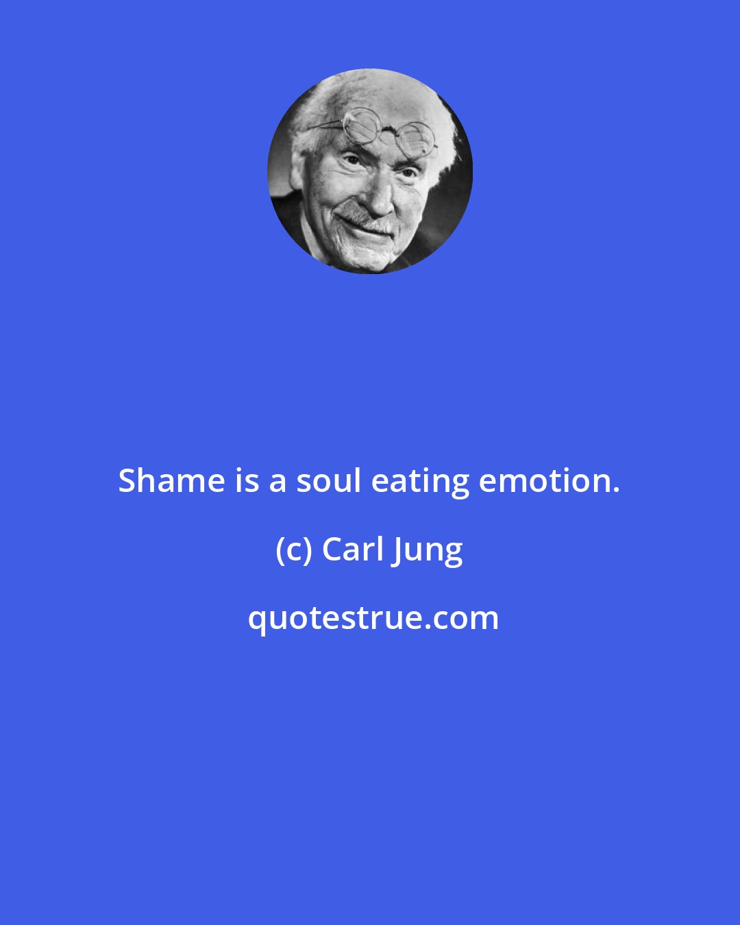Carl Jung: Shame is a soul eating emotion.