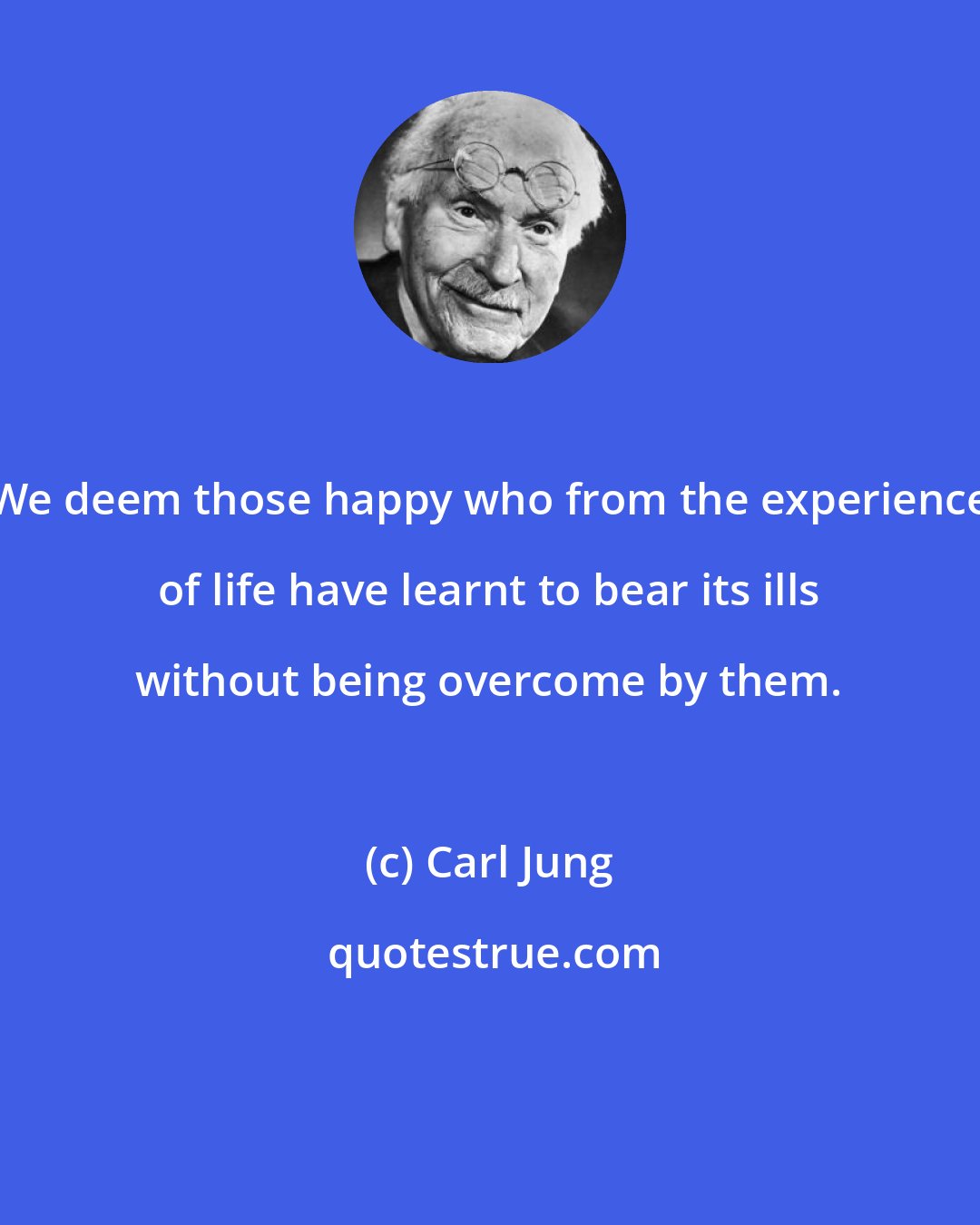 Carl Jung: We deem those happy who from the experience of life have learnt to bear its ills without being overcome by them.