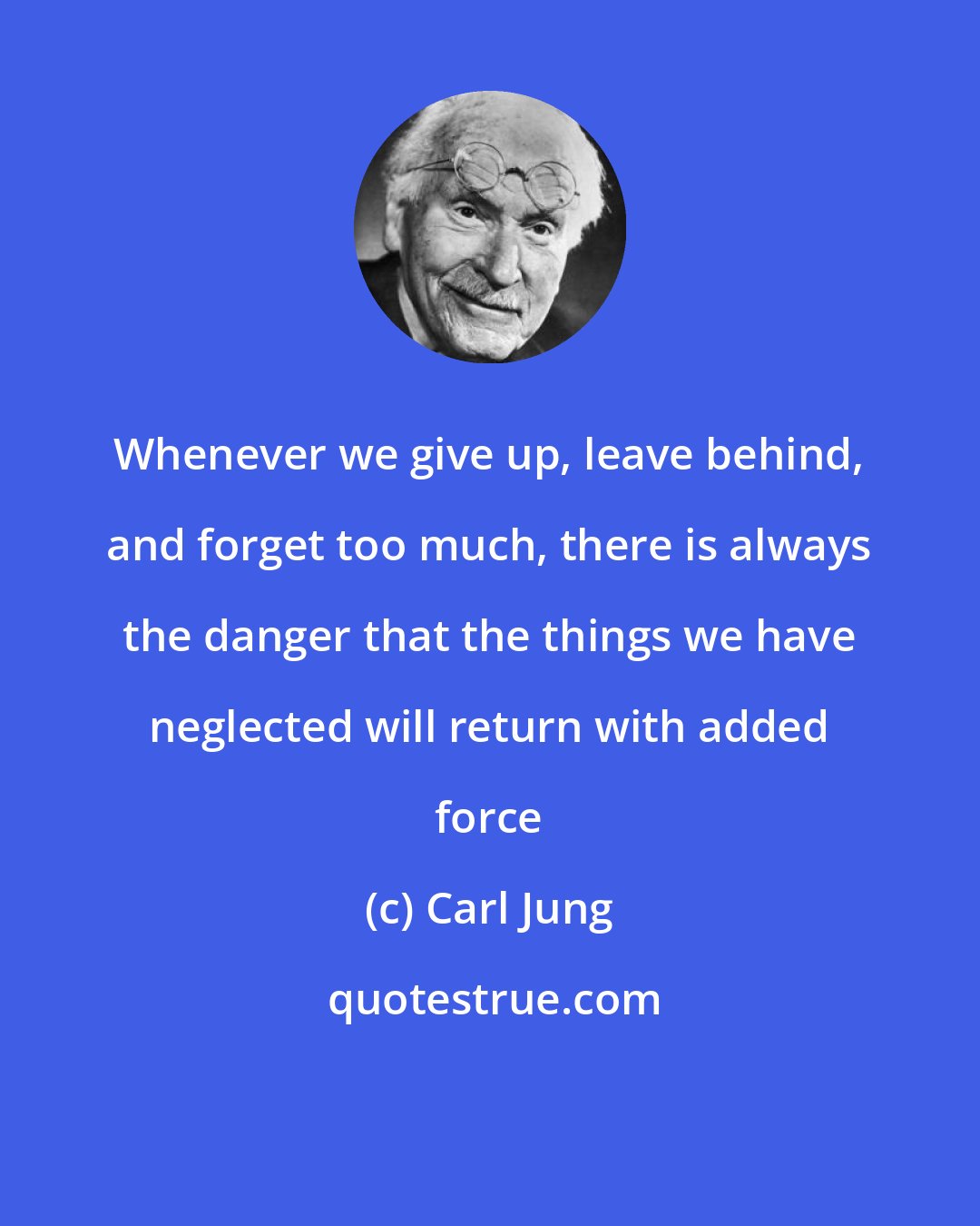 Carl Jung: Whenever we give up, leave behind, and forget too much, there is always the danger that the things we have neglected will return with added force