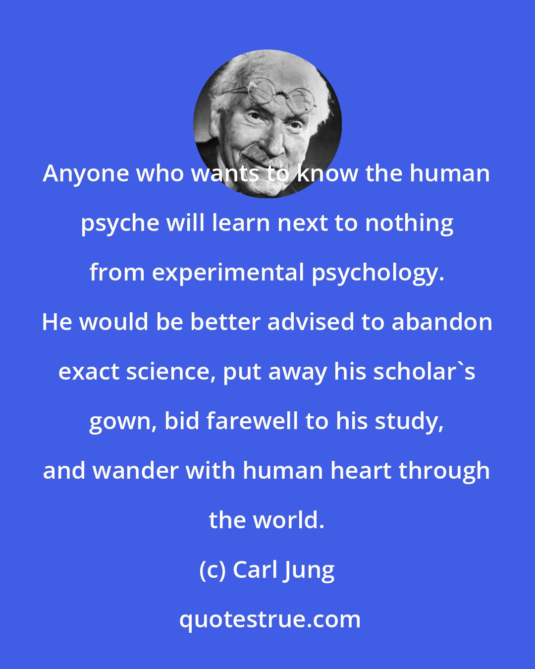 Carl Jung: Anyone who wants to know the human psyche will learn next to nothing from experimental psychology. He would be better advised to abandon exact science, put away his scholar's gown, bid farewell to his study, and wander with human heart through the world.