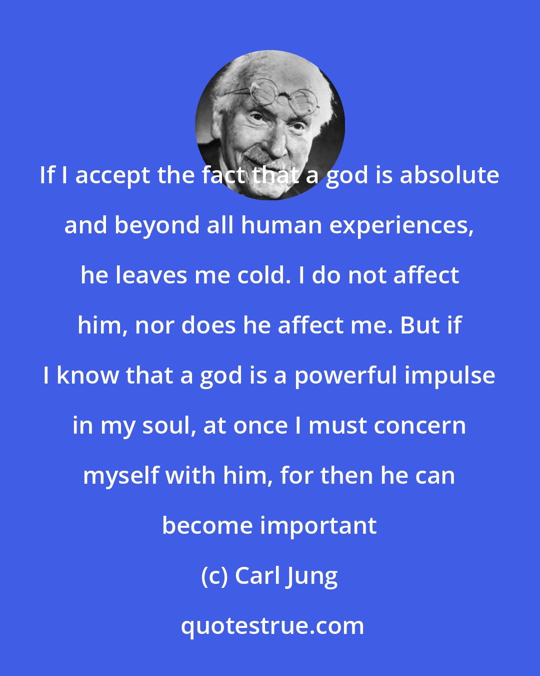 Carl Jung: If I accept the fact that a god is absolute and beyond all human experiences, he leaves me cold. I do not affect him, nor does he affect me. But if I know that a god is a powerful impulse in my soul, at once I must concern myself with him, for then he can become important