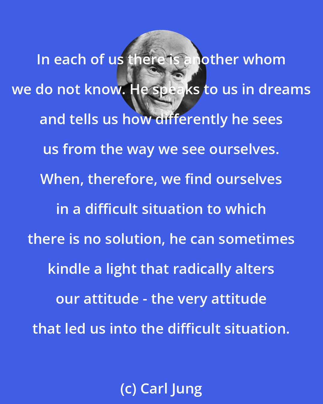 Carl Jung: In each of us there is another whom we do not know. He speaks to us in dreams and tells us how differently he sees us from the way we see ourselves. When, therefore, we find ourselves in a difficult situation to which there is no solution, he can sometimes kindle a light that radically alters our attitude - the very attitude that led us into the difficult situation.