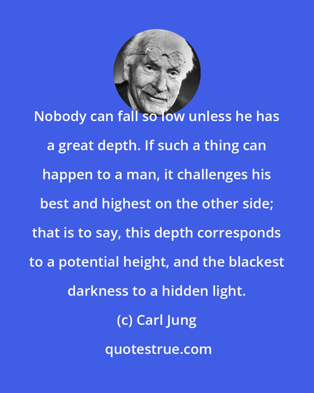 Carl Jung: Nobody can fall so low unless he has a great depth. If such a thing can happen to a man, it challenges his best and highest on the other side; that is to say, this depth corresponds to a potential height, and the blackest darkness to a hidden light.