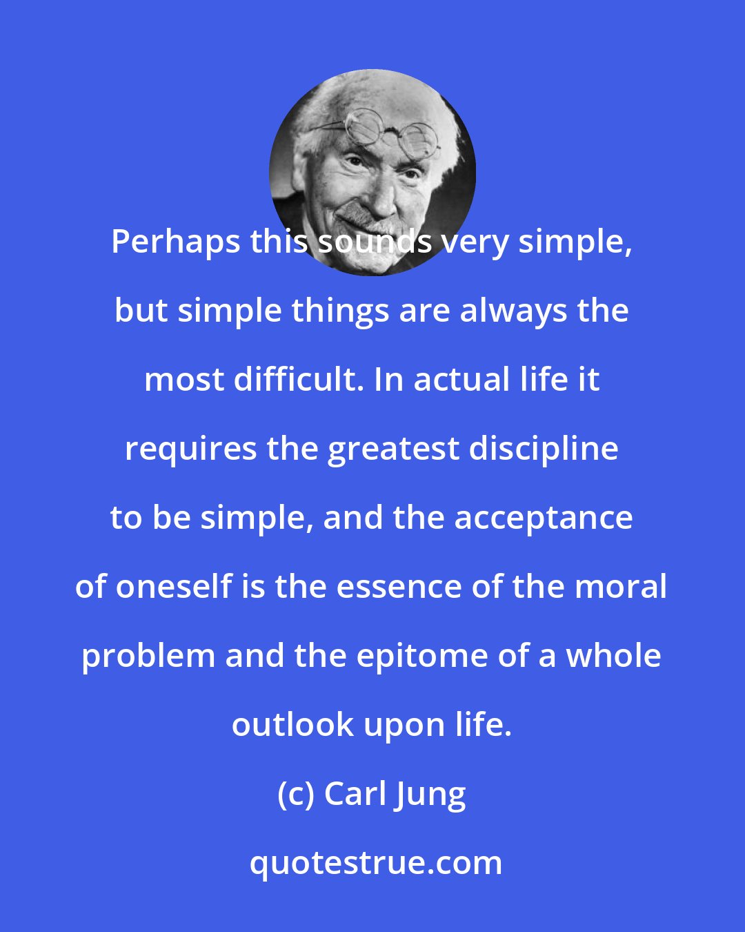 Carl Jung: Perhaps this sounds very simple, but simple things are always the most difficult. In actual life it requires the greatest discipline to be simple, and the acceptance of oneself is the essence of the moral problem and the epitome of a whole outlook upon life.