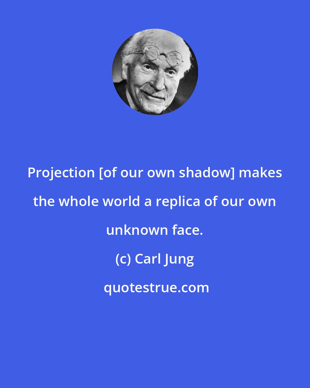 Carl Jung: Projection [of our own shadow] makes the whole world a replica of our own unknown face.