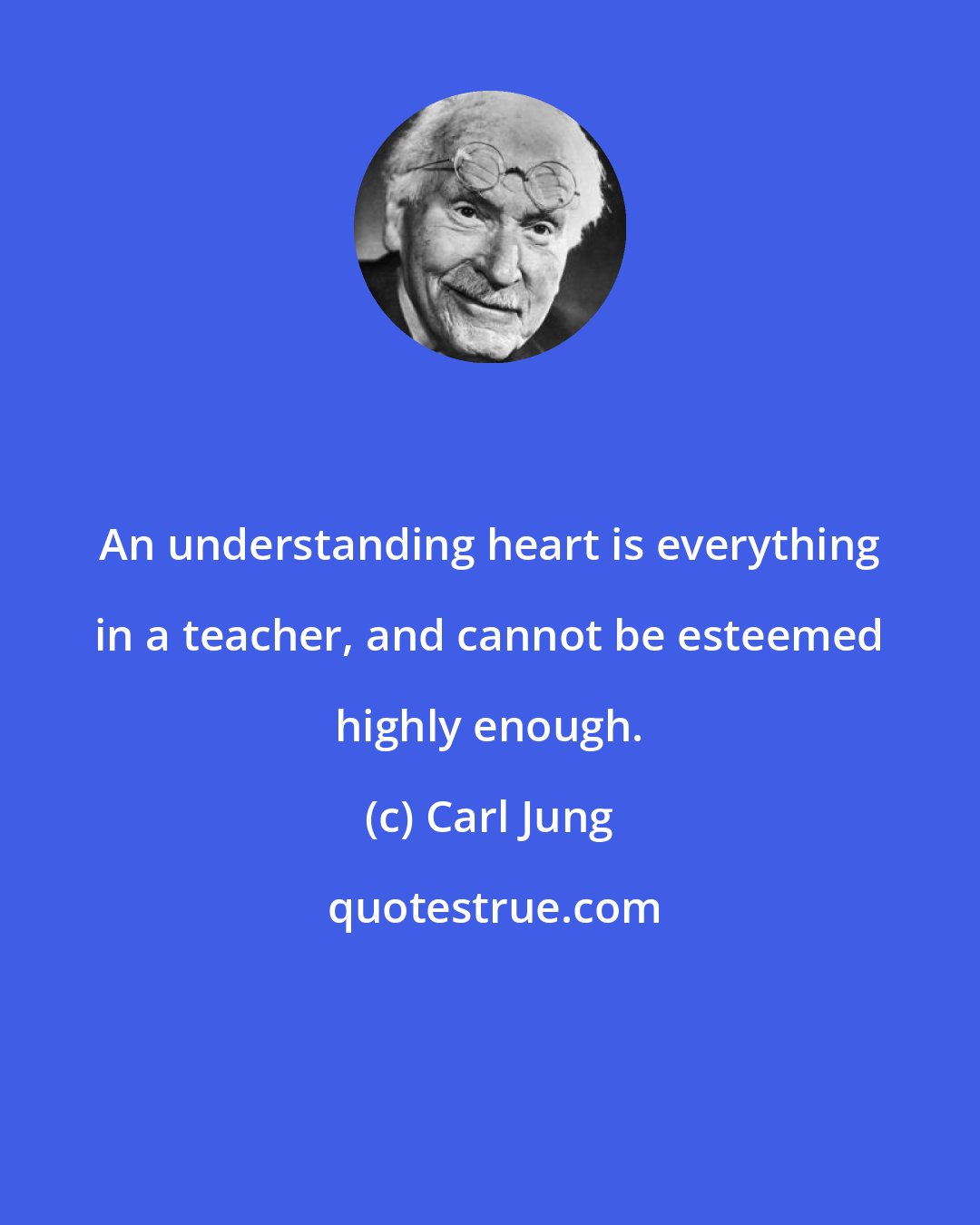 Carl Jung: An understanding heart is everything in a teacher, and cannot be esteemed highly enough.