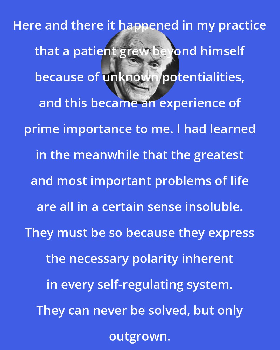 Carl Jung: Here and there it happened in my practice that a patient grew beyond himself because of unknown potentialities, and this became an experience of prime importance to me. I had learned in the meanwhile that the greatest and most important problems of life are all in a certain sense insoluble. They must be so because they express the necessary polarity inherent in every self-regulating system. They can never be solved, but only outgrown.
