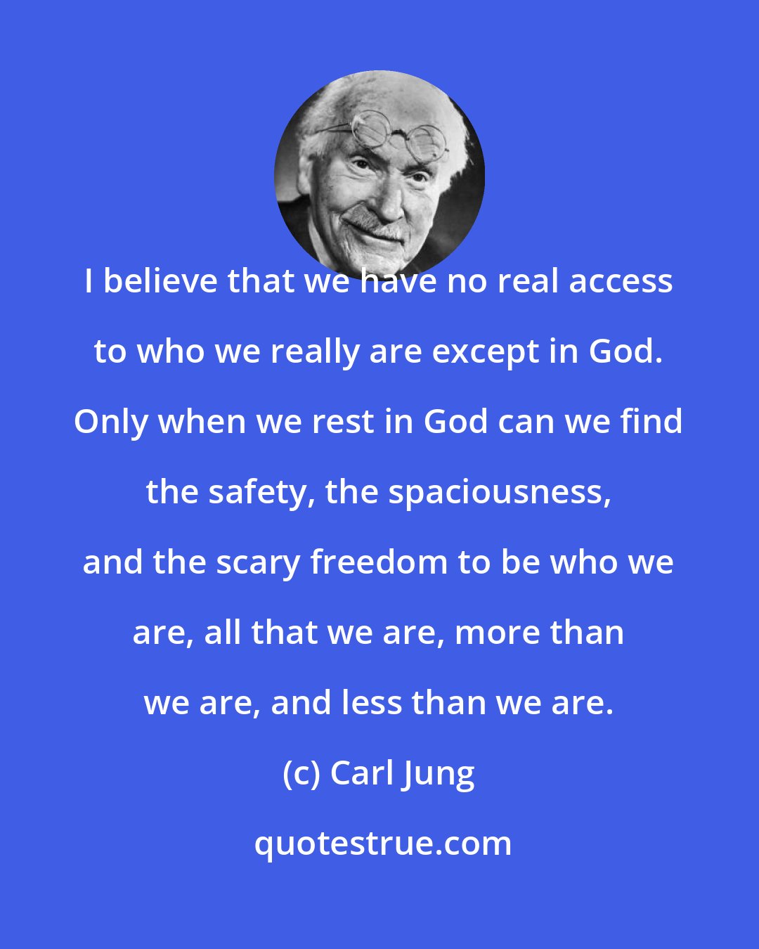 Carl Jung: I believe that we have no real access to who we really are except in God. Only when we rest in God can we find the safety, the spaciousness, and the scary freedom to be who we are, all that we are, more than we are, and less than we are.
