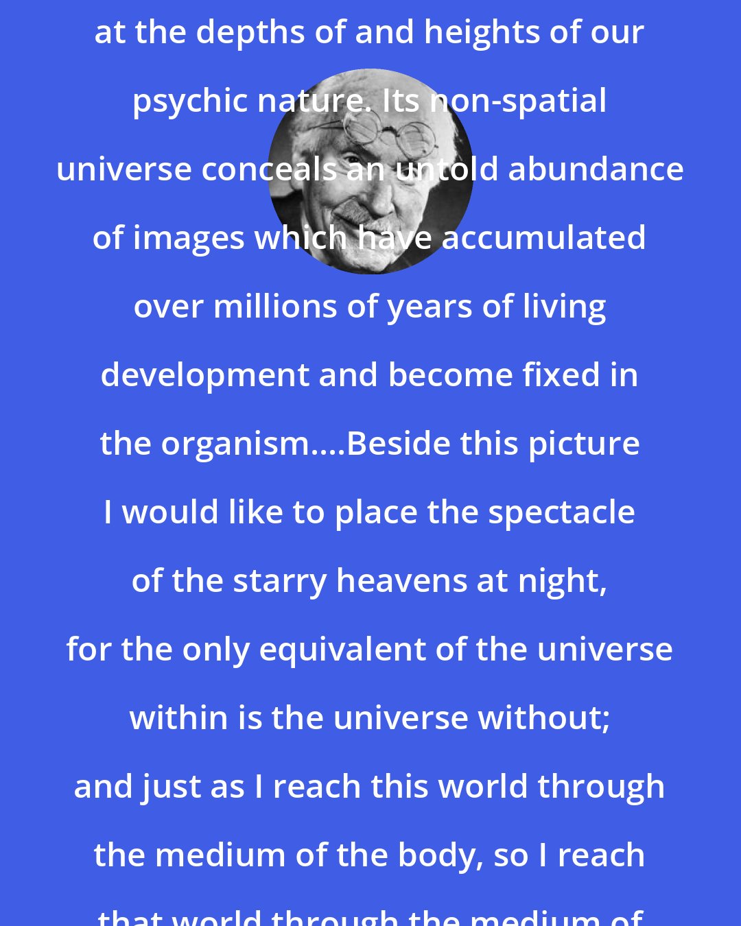 Carl Jung: I can only gaze with wonder and awe at the depths of and heights of our psychic nature. Its non-spatial universe conceals an untold abundance of images which have accumulated over millions of years of living development and become fixed in the organism....Beside this picture I would like to place the spectacle of the starry heavens at night, for the only equivalent of the universe within is the universe without; and just as I reach this world through the medium of the body, so I reach that world through the medium of the psyche.