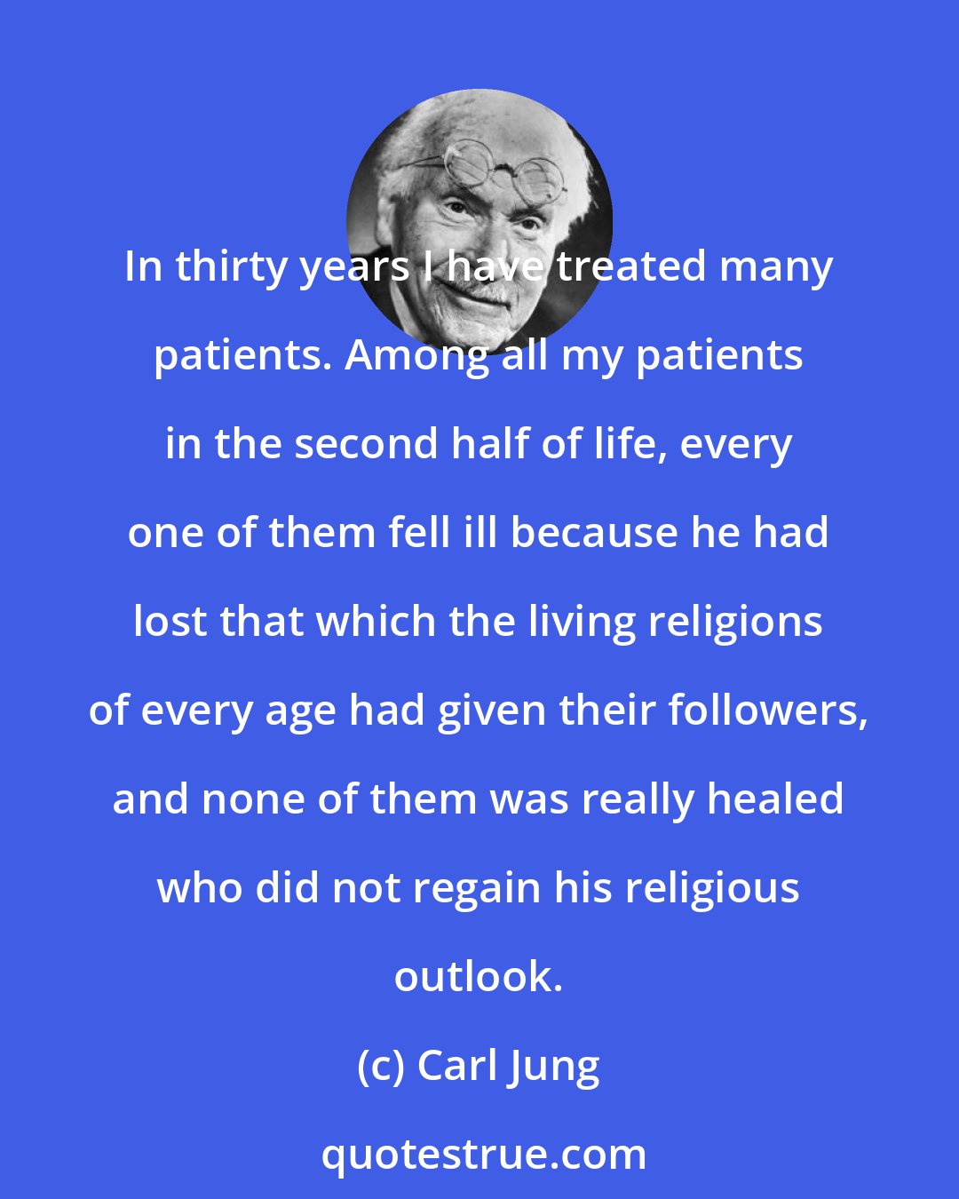 Carl Jung: In thirty years I have treated many patients. Among all my patients in the second half of life, every one of them fell ill because he had lost that which the living religions of every age had given their followers, and none of them was really healed who did not regain his religious outlook.