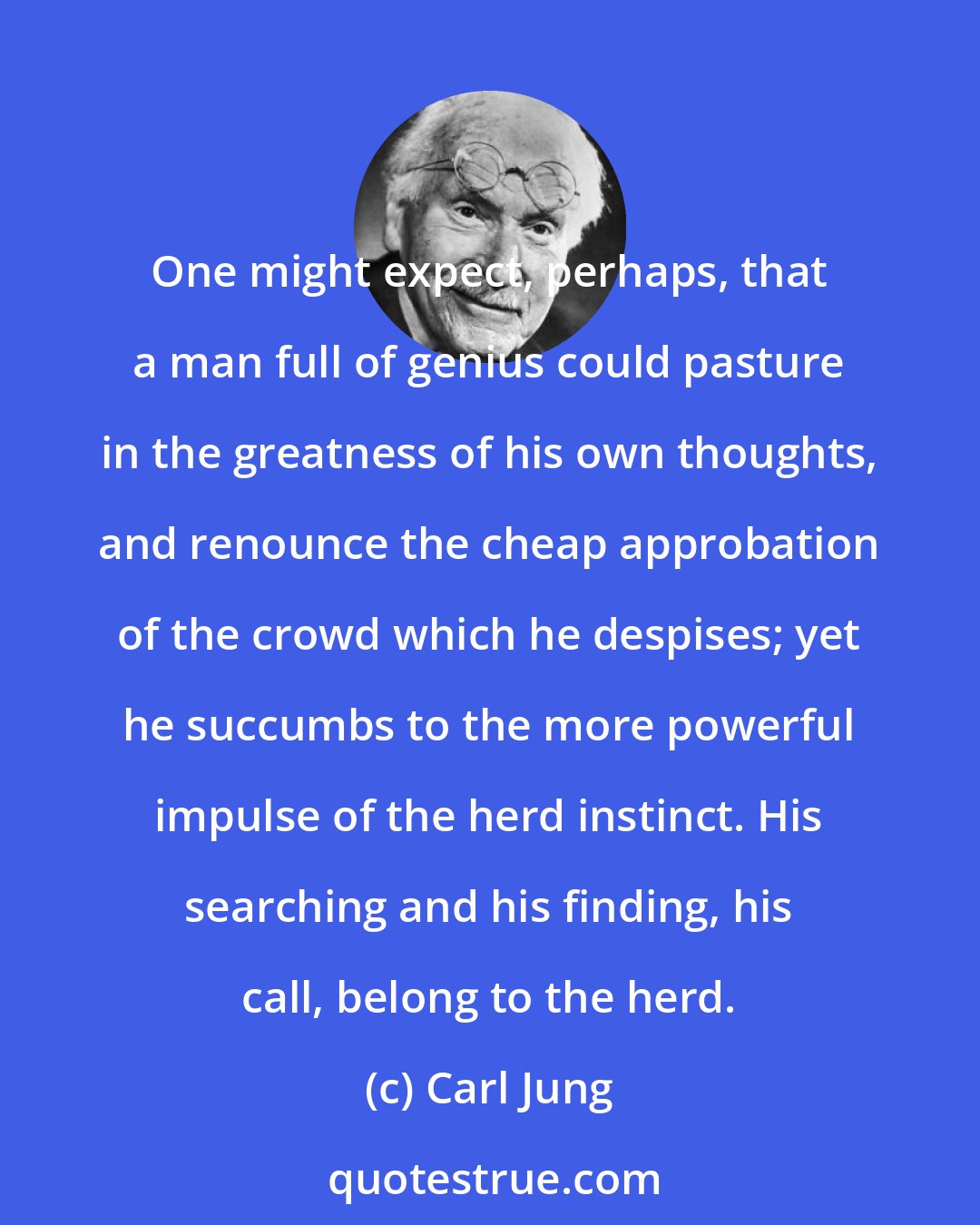 Carl Jung: One might expect, perhaps, that a man full of genius could pasture in the greatness of his own thoughts, and renounce the cheap approbation of the crowd which he despises; yet he succumbs to the more powerful impulse of the herd instinct. His searching and his finding, his call, belong to the herd.