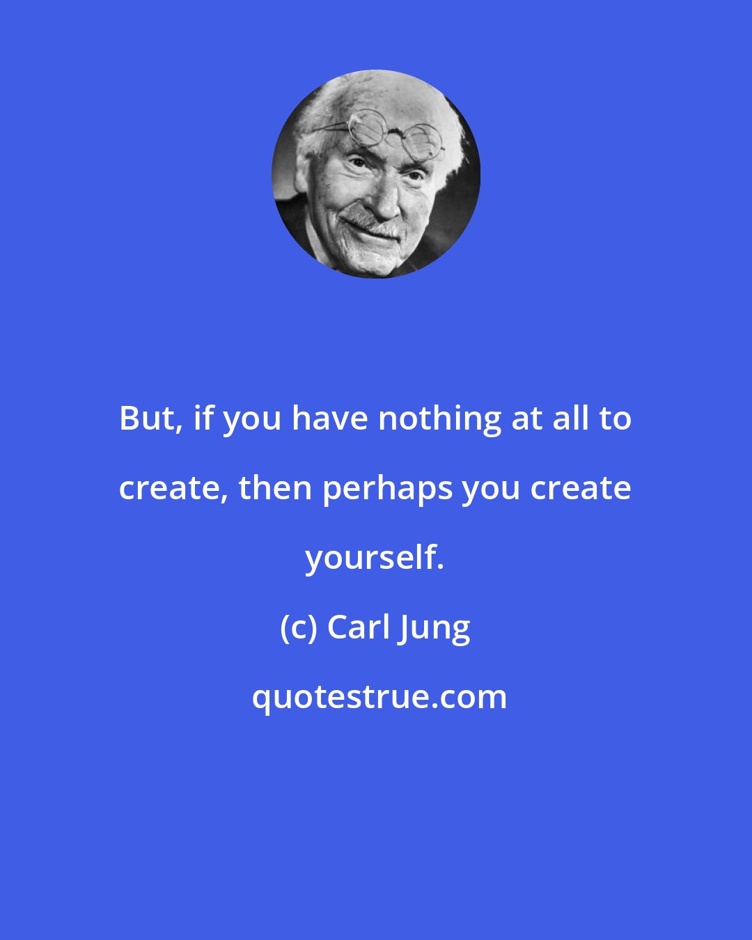 Carl Jung: But, if you have nothing at all to create, then perhaps you create yourself.